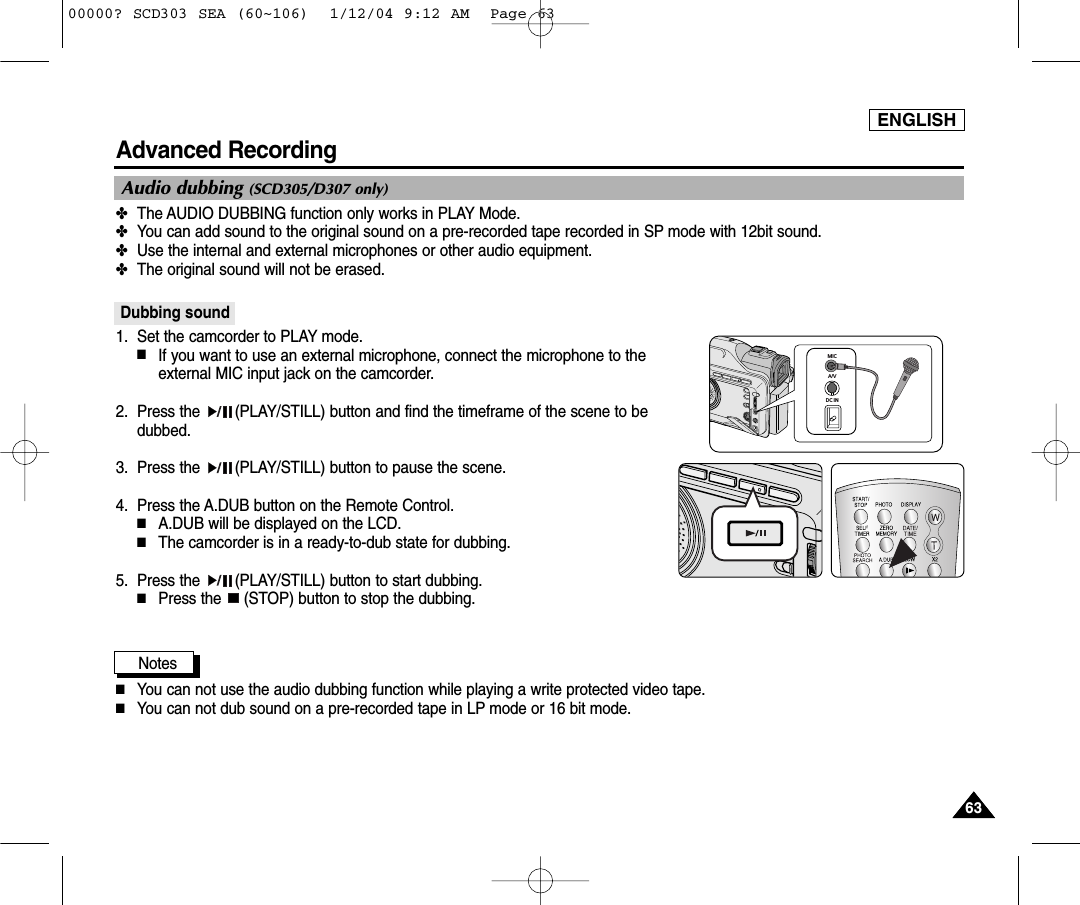 ENGLISH6363Advanced Recording✤The AUDIO DUBBING function only works in PLAY Mode. ✤You can add sound to the original sound on a pre-recorded tape recorded in SP mode with 12bit sound.✤Use the internal and external microphones or other audio equipment.✤The original sound will not be erased.Dubbing sound1. Set the camcorder to PLAY mode. ■If you want to use an external microphone, connect the microphone to theexternal MIC input jack on the camcorder.2. Press the  (PLAY/STILL) button and find the timeframe of the scene to bedubbed. 3. Press the  (PLAY/STILL) button to pause the scene.4. Press the A.DUB button on the Remote Control.■A.DUB will be displayed on the LCD.■The camcorder is in a ready-to-dub state for dubbing. 5. Press the  (PLAY/STILL) button to start dubbing.■Press the  (STOP) button to stop the dubbing.Notes ■You can not use the audio dubbing function while playing a write protected video tape.■You can not dub sound on a pre-recorded tape in LP mode or 16 bit mode.Audio dubbing (SCD305/D307 only)MICA/VDC IN00000? SCD303 SEA (60~106)  1/12/04 9:12 AM  Page 63
