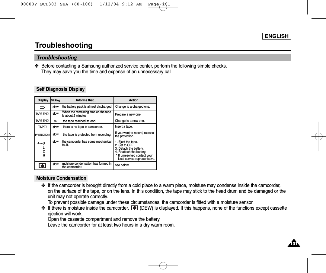 ENGLISH101101Troubleshooting✤Before contacting a Samsung authorized service center, perform the following simple checks. They may save you the time and expense of an unnecessary call.Self Diagnosis DisplayMoisture Condensation✤If the camcorder is brought directly from a cold place to a warm place, moisture may condense inside the camcorder, on the surface of the tape, or on the lens. In this condition, the tape may stick to the head drum and be damaged or theunit may not operate correctly.To prevent possible damage under these circumstances, the camcorder is fitted with a moisture sensor.✤If there is moisture inside the camcorder,  (DEW) is displayed. If this happens, none of the functions except cassetteejection will work. Open the cassette compartment and remove the battery. Leave the camcorder for at least two hours in a dry warm room.slowslownoslowslowslowslowthe battery pack is almost discharged. Change to a charged one. When the remaining time on the tapeis about 2 minutes Prepare a new one. the tape reached its end. Change to a new one.there is no tape in camcorder. Insert a tape.the tape is protected from recording. If you want to record, releasethe protection.moisture condensation has formed inthe camcorder. see below.the camcorder has some mechanicalfault. 1. Eject the tape.2. Set to OFF.3. Detach the battery.4. Reattach the battery. * If unresolved contact yourlocal service representative.  TAPE END!TAPE END!TAPE!PROTECTION!....DLCRDisplay Blinking Informs that...  ActionTroubleshooting00000? SCD303 SEA (60~106)  1/12/04 9:12 AM  Page 101