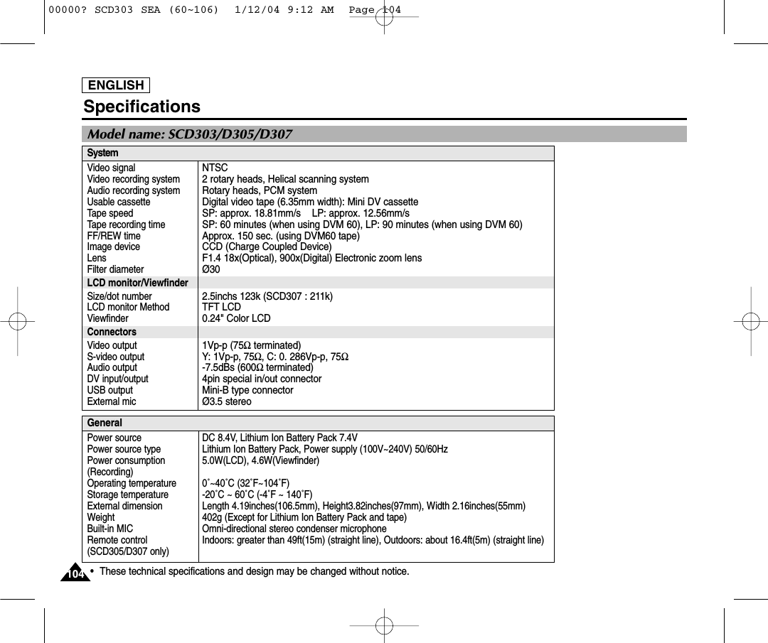 ENGLISH104104Specifications•These technical specifications and design may be changed without notice.SystemVideo signalVideo recording systemAudio recording systemUsable cassetteTape speedTape recording timeFF/REW timeImage deviceLensFilter diameterLCD monitor/ViewfinderSize/dot numberLCD monitor MethodViewfinderConnectorsVideo outputS-video output Audio output DV input/outputUSB outputExternal micNTSC2 rotary heads, Helical scanning systemRotary heads, PCM systemDigital video tape (6.35mm width): Mini DV cassetteSP: approx. 18.81mm/s    LP: approx. 12.56mm/s    SP: 60 minutes (when using DVM 60), LP: 90 minutes (when using DVM 60)Approx. 150 sec. (using DVM60 tape)CCD (Charge Coupled Device)F1.4 18x(Optical), 900x(Digital) Electronic zoom lensØ302.5inchs 123k (SCD307 : 211k)TFT LCD0.24&quot; Color LCD1Vp-p (75Ωterminated)Y: 1Vp-p, 75Ω, C: 0. 286Vp-p, 75Ω-7.5dBs (600Ωterminated)4pin special in/out connectorMini-B type connectorØ3.5 stereoGeneralPower sourcePower source typePower consumption(Recording)Operating temperatureStorage temperatureExternal dimensionWeightBuilt-in MIC Remote control (SCD305/D307 only) DC 8.4V, Lithium Ion Battery Pack 7.4VLithium Ion Battery Pack, Power supply (100V~240V) 50/60Hz 5.0W(LCD), 4.6W(Viewfinder)0˚~40˚C (32˚F~104˚F) -20˚C ~ 60˚C (-4˚F ~ 140˚F)  Length 4.19inches(106.5mm), Height3.82inches(97mm), Width 2.16inches(55mm) 402g (Except for Lithium Ion Battery Pack and tape) Omni-directional stereo condenser microphoneIndoors: greater than 49ft(15m) (straight line), Outdoors: about 16.4ft(5m) (straight line)Model name: SCD303/D305/D30700000? SCD303 SEA (60~106)  1/12/04 9:12 AM  Page 104