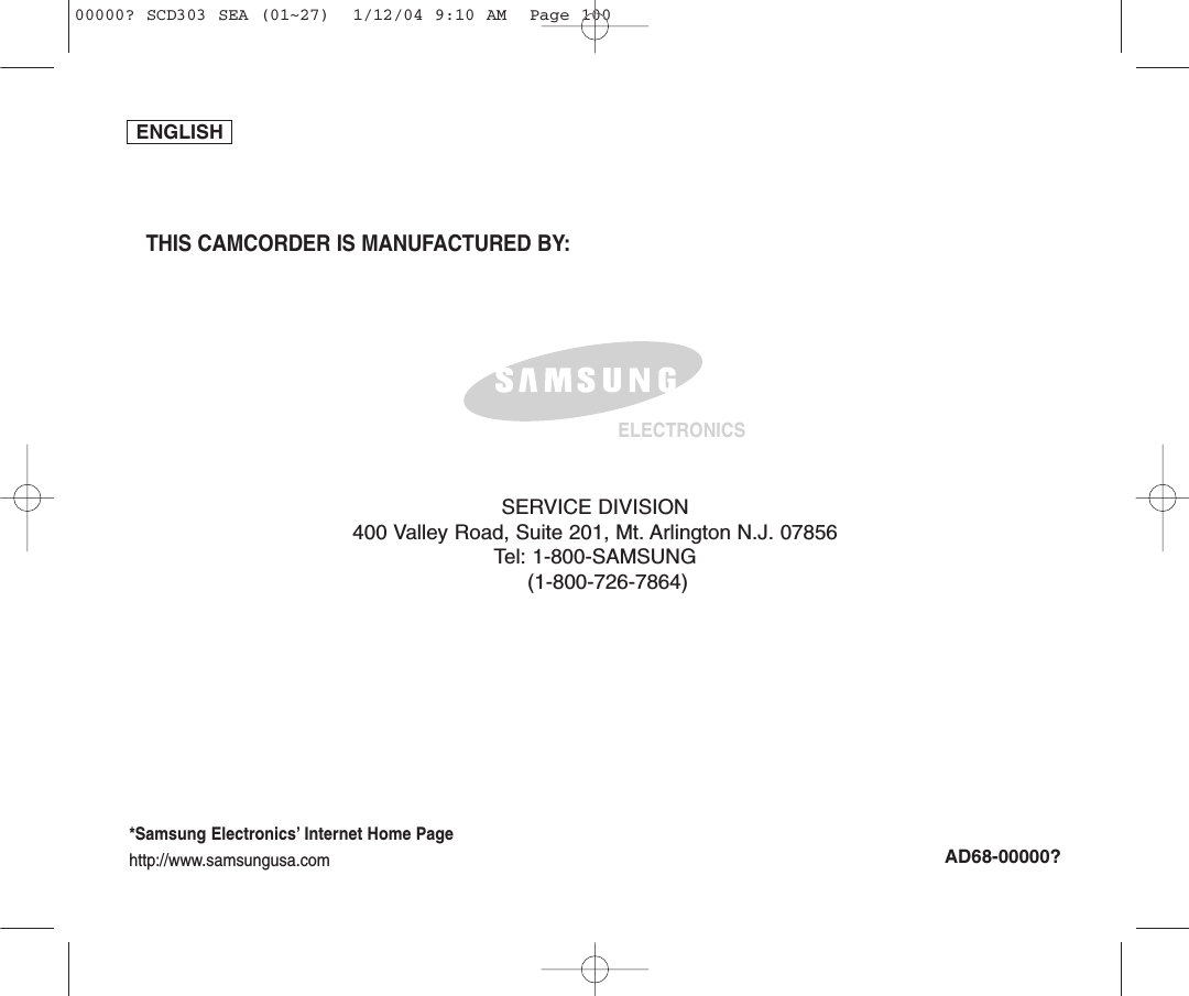ENGLISHTHIS CAMCORDER IS MANUFACTURED BY:ELECTRONICS*Samsung Electronics’ Internet Home Pagehttp://www.samsungusa.comAD68-00000?SERVICE DIVISION400 Valley Road, Suite 201, Mt. Arlington N.J. 07856Tel: 1-800-SAMSUNG(1-800-726-7864)00000? SCD303 SEA (01~27)  1/12/04 9:10 AM  Page 100