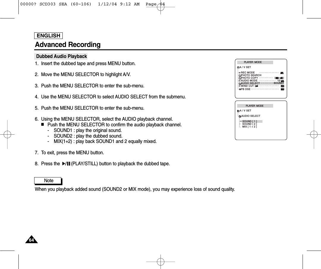 ENGLISH6464Advanced RecordingDubbed Audio Playback1. Insert the dubbed tape and press MENU button.2. Move the MENU SELECTOR to highlight A/V.3. Push the MENU SELECTOR to enter the sub-menu.4. Use the MENU SELECTOR to select AUDIO SELECT from the submenu. 5. Push the MENU SELECTOR to enter the sub-menu.6. Using the MENU SELECTOR, select the AUDIO playback channel.  ■Push the MENU SELECTOR to confirm the audio playback channel.- SOUND1 : play the original sound.- SOUND2 : play the dubbed sound.- MIX(1+2) : play back SOUND1 and 2 equally mixed.7. To exit, press the MENU button.8. Press the  (PLAY/STILL) button to playback the dubbed tape.NoteWhen you playback added sound (SOUND2 or MIX mode), you may experience loss of sound quality.PLAYER  MODEA / V SETAUDIO SELECTSOUND [ 1 ]SOUND [ 2 ]MIX [ 1 + 2 ]PLAYER  MODEREC MODEPHOTO SEARCHPHOTO COPYAUDIO MODE 12SOUND1AUDIO SELECTWIND CUTA / V SETPB DSE00000? SCD303 SEA (60~106)  1/12/04 9:12 AM  Page 64