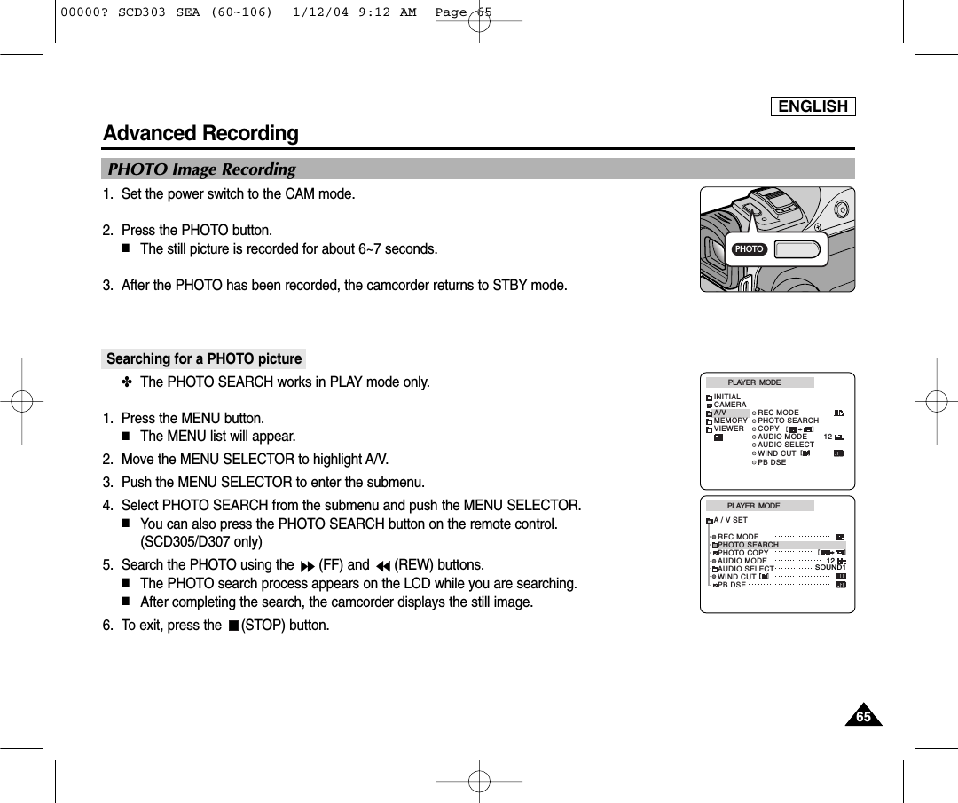 ENGLISH6565Advanced Recording1. Set the power switch to the CAM mode.2. Press the PHOTO button.■The still picture is recorded for about 6~7 seconds. 3. After the PHOTO has been recorded, the camcorder returns to STBY mode.Searching for a PHOTO picture ✤The PHOTO SEARCH works in PLAY mode only. 1. Press the MENU button. ■The MENU list will appear.2. Move the MENU SELECTOR to highlight A/V.3. Push the MENU SELECTOR to enter the submenu.4. Select PHOTO SEARCH from the submenu and push the MENU SELECTOR. ■You can also press the PHOTO SEARCH button on the remote control. (SCD305/D307 only)5. Search the PHOTO using the  (FF) and  (REW) buttons.  ■The PHOTO search process appears on the LCD while you are searching. ■After completing the search, the camcorder displays the still image. 6. To exit, press the  (STOP) button. PHOTO Image RecordingPHOTOPLAYER  MODEINITIALWIND CUTPB DSEREC MODEPHOTO SEARCHCOPYAUDIO MODE 12AUDIO SELECTCAMERAA/VMEMORYVIEWERPLAYER  MODEREC MODEPHOTO SEARCHPHOTO COPYAUDIO MODE 12SOUND1AUDIO SELECTWIND CUTA / V SETPB DSE00000? SCD303 SEA (60~106)  1/12/04 9:12 AM  Page 65