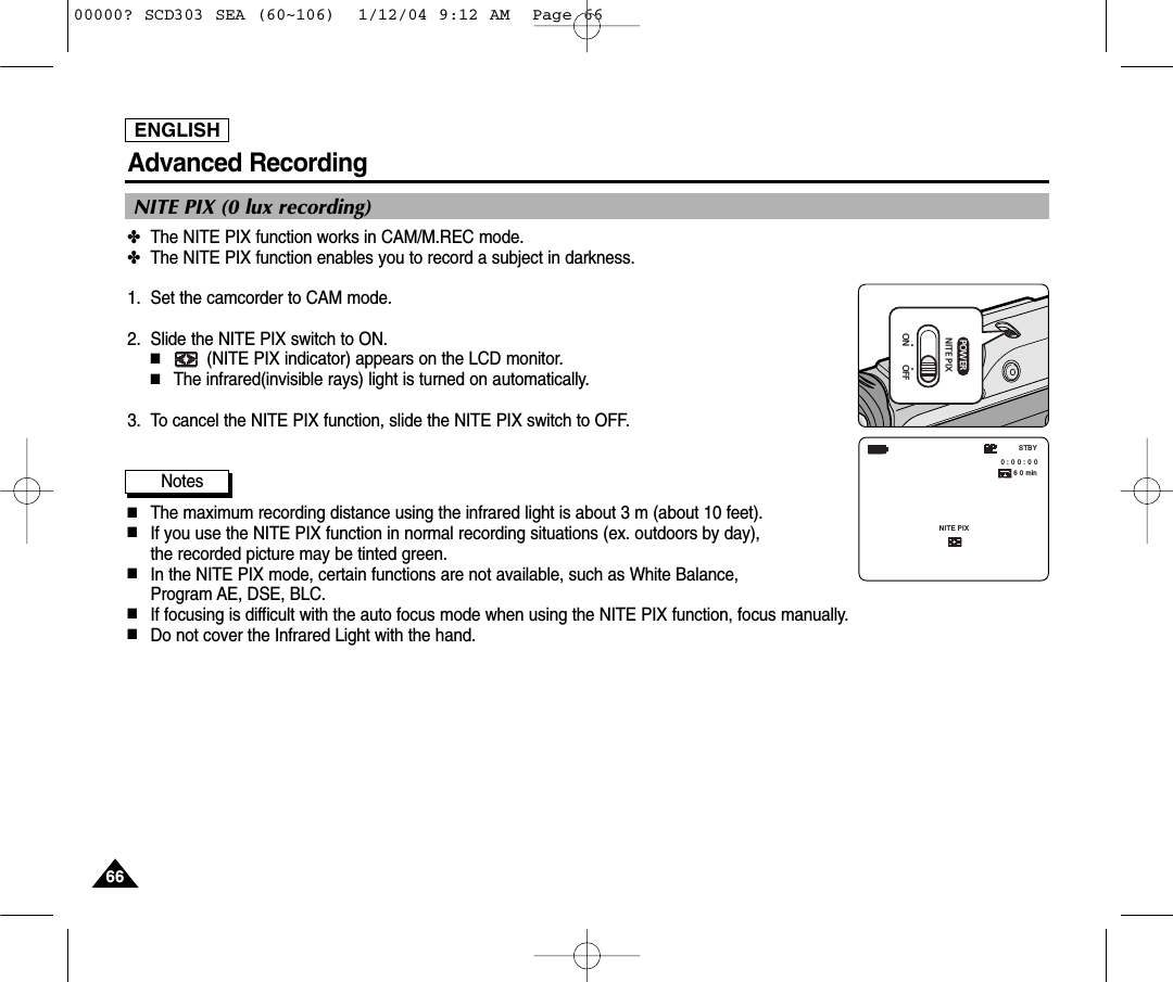 ENGLISH6666Advanced Recording✤The NITE PIX function works in CAM/M.REC mode.✤The NITE PIX function enables you to record a subject in darkness.1. Set the camcorder to CAM mode. 2. Slide the NITE PIX switch to ON.■(NITE PIX indicator) appears on the LCD monitor.■The infrared(invisible rays) light is turned on automatically.3. To cancel the NITE PIX function, slide the NITE PIX switch to OFF.Notes■The maximum recording distance using the infrared light is about 3 m (about 10 feet).■If you use the NITE PIX function in normal recording situations (ex. outdoors by day), the recorded picture may be tinted green.■In the NITE PIX mode, certain functions are not available, such as White Balance, Program AE, DSE, BLC.■If focusing is difficult with the auto focus mode when using the NITE PIX function, focus manually.■Do not cover the Infrared Light with the hand.NITE PIX (0 lux recording)NITE PIX0 : 0 0 : 0 0 6 0 minSTBYON OFFNITE PIXPOWER00000? SCD303 SEA (60~106)  1/12/04 9:12 AM  Page 66