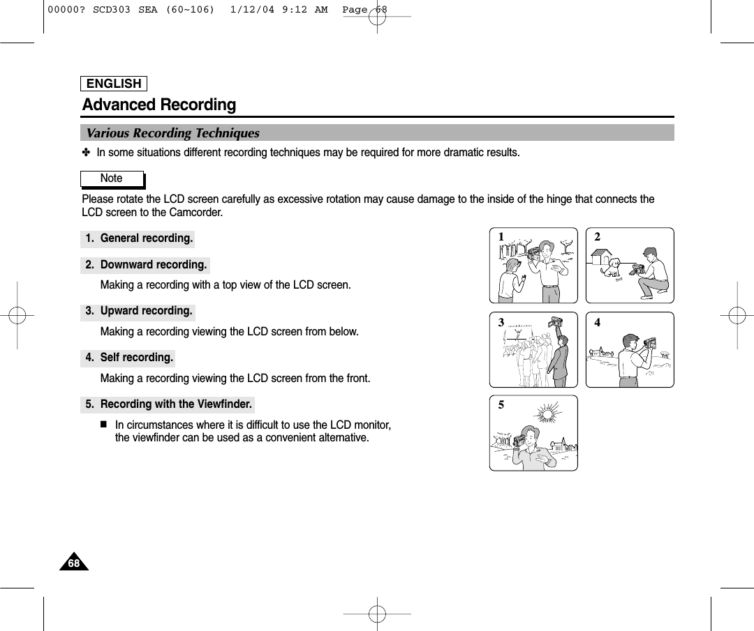 ENGLISH6868Advanced Recording✤In some situations different recording techniques may be required for more dramatic results.Note Please rotate the LCD screen carefully as excessive rotation may cause damage to the inside of the hinge that connects theLCD screen to the Camcorder.1. General recording.2. Downward recording.Making a recording with a top view of the LCD screen.3. Upward recording.Making a recording viewing the LCD screen from below.4. Self recording.Making a recording viewing the LCD screen from the front.5. Recording with the Viewfinder.■In circumstances where it is difficult to use the LCD monitor, the viewfinder can be used as a convenient alternative.Various Recording Techniques1 235400000? SCD303 SEA (60~106)  1/12/04 9:12 AM  Page 68