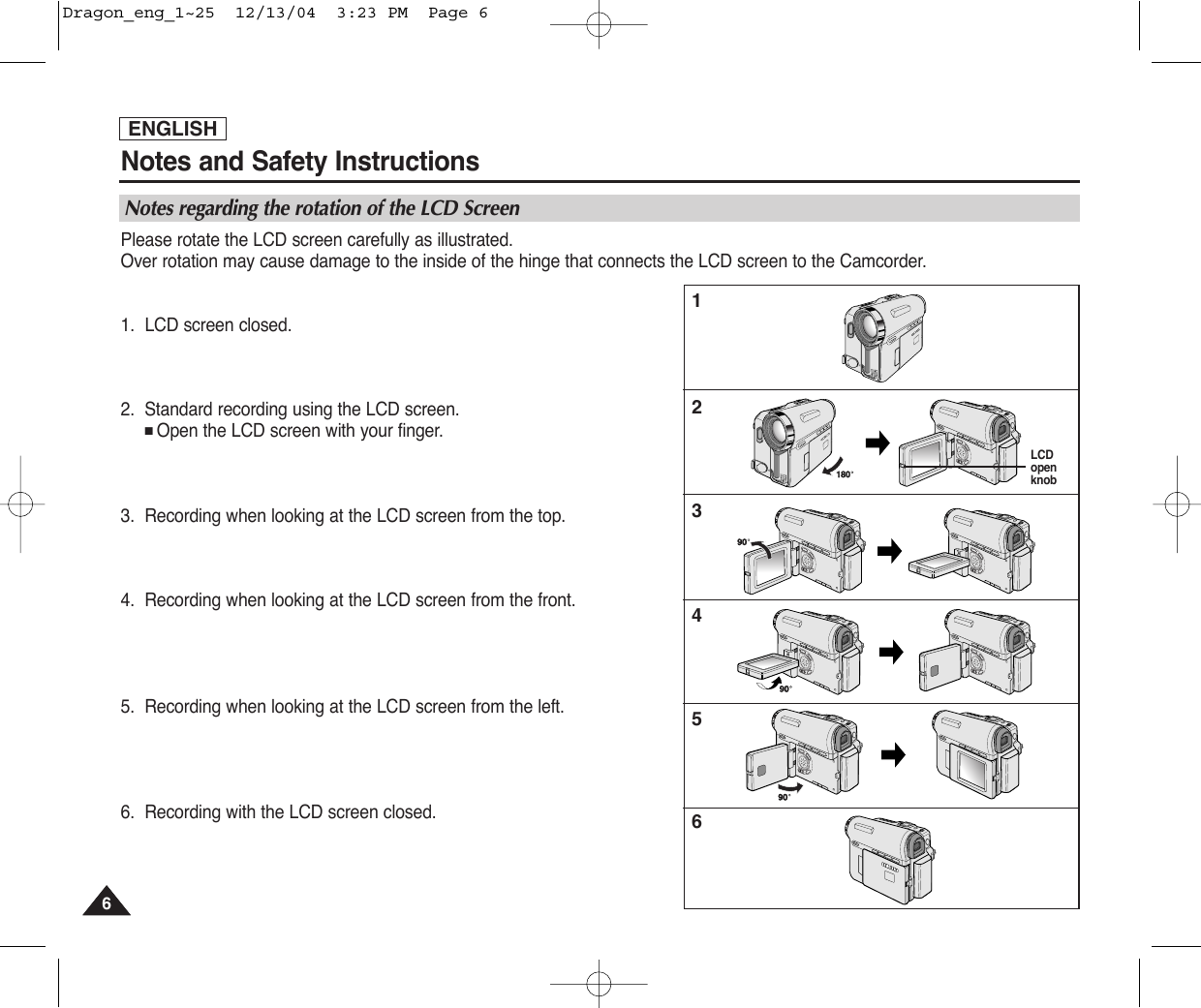 ENGLISHNotes and Safety Instructions66Notes regarding the rotation of the LCD ScreenPlease rotate the LCD screen carefully as illustrated. Over rotation may cause damage to the inside of the hinge that connects the LCD screen to the Camcorder.1. LCD screen closed.2. Standard recording using the LCD screen.■Open the LCD screen with your finger.3. Recording when looking at the LCD screen from the top.4. Recording when looking at the LCD screen from the front.5. Recording when looking at the LCD screen from the left.6. Recording with the LCD screen closed.123456LCDopenknobDragon_eng_1~25  12/13/04  3:23 PM  Page 6
