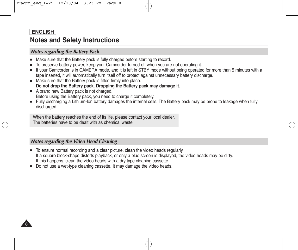 ENGLISHNotes and Safety Instructions88When the battery reaches the end of its life, please contact your local dealer. The batteries have to be dealt with as chemical waste. Notes regarding the Battery Pack■Make sure that the Battery pack is fully charged before starting to record.■To  preserve battery power, keep your Camcorder turned off when you are not operating it.■If your Camcorder is in CAMERA mode, and it is left in STBY mode without being operated for more than 5 minutes with atape inserted, it will automatically turn itself off to protect against unnecessary battery discharge.■Make sure that the Battery pack is fitted firmly into place.Do not drop the Battery pack. Dropping the Battery pack may damage it.■Abrand new Battery pack is not charged.Before using the Battery pack, you need to charge it completely.■Fully discharging a Lithium-Ion battery damages the internal cells. The Battery pack may be prone to leakage when fullydischarged.Notes regarding the Video Head Cleaning■To  ensure normal recording and a clear picture, clean the video heads regularly. If a square block-shape distorts playback, or only a blue screen is displayed, the video heads may be dirty. If this happens, clean the video heads with a dry type cleaning cassette.■Do not use a wet-type cleaning cassette. It may damage the video heads.Dragon_eng_1~25  12/13/04  3:23 PM  Page 8