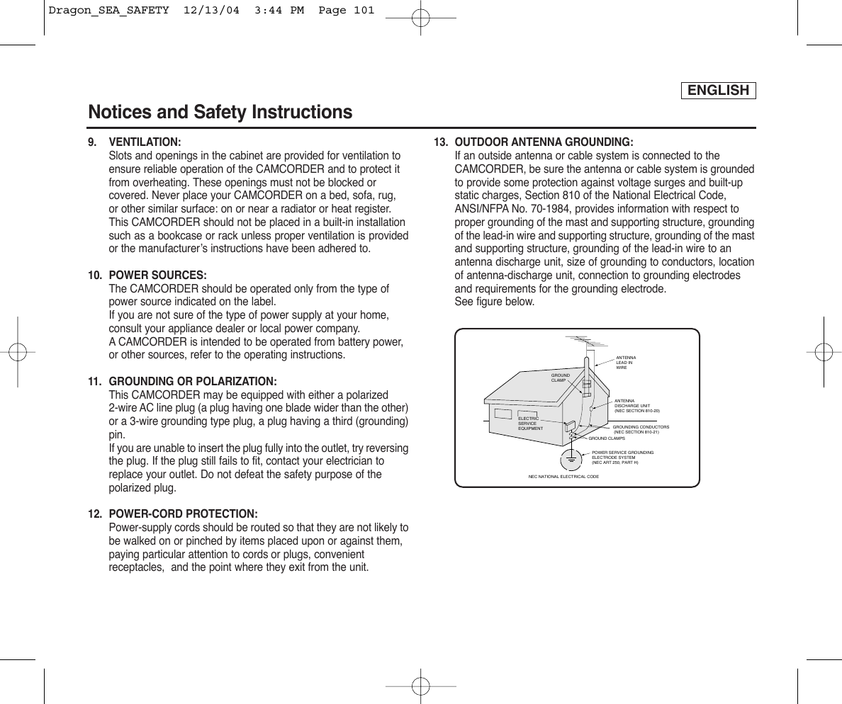 ENGLISHNotices and Safety Instructions9. VENTILATION: Slots and openings in the cabinet are provided for ventilation to ensure reliable operation of the CAMCORDER and to protect it from overheating. These openings must not be blocked or covered. Never place your CAMCORDER on a bed, sofa, rug, or other similar surface: on or near a radiator or heat register. This CAMCORDER should not be placed in a built-in installation such as a bookcase or rack unless proper ventilation is providedor the manufacturer’s instructions have been adhered to.10. POWER SOURCES: The CAMCORDER should be operated only from the type of power source indicated on the label.If you are not sure of the type of power supply at your home, consult your appliance dealer or local power company. ACAMCORDER is intended to be operated from battery power, or other sources, refer to the operating instructions.11.  GROUNDING OR POLARIZATION: This CAMCORDER may be equipped with either a polarized 2-wire AC line plug (a plug having one blade wider than the other)or a 3-wire grounding type plug, a plug having a third (grounding)pin.If you are unable to insert the plug fully into the outlet, try reversingthe plug. If the plug still fails to fit, contact your electrician to replace your outlet. Do not defeat the safety purpose of the polarized plug.12. POWER-CORD PROTECTION: Power-supply cords should be routed so that they are not likely tobe walked on or pinched by items placed upon or against them, paying particular attention to cords or plugs, convenient receptacles,  and the point where they exit from the unit. 13. OUTDOOR ANTENNA GROUNDING: If an outside antenna or cable system is connected to the CAMCORDER, be sure the antenna or cable system is groundedto provide some protection against voltage surges and built-up static charges, Section 810 of the National Electrical Code, ANSI/NFPA No. 70-1984, provides information with respect to proper grounding of the mast and supporting structure, groundingof the lead-in wire and supporting structure, grounding of the mastand supporting structure, grounding of the lead-in wire to an antenna discharge unit, size of grounding to conductors, locationof antenna-discharge unit, connection to grounding electrodes and requirements for the grounding electrode.See figure below.GROUNDING CONDUCTORS (NEC SECTION 810-21)GROUND CLAMPSPOWER SERVICE GROUNDINGELECTRODE SYSTEM(NEC ART 250, PART H)NEC NATIONAL ELECTRICAL CODEELECTRICSERVICEEQUIPMENTGROUNDCLAMPANTENNALEAD INWIREANTENNADISCHARGE UNIT(NEC SECTION 810-20)Dragon_SEA_SAFETY  12/13/04  3:44 PM  Page 101