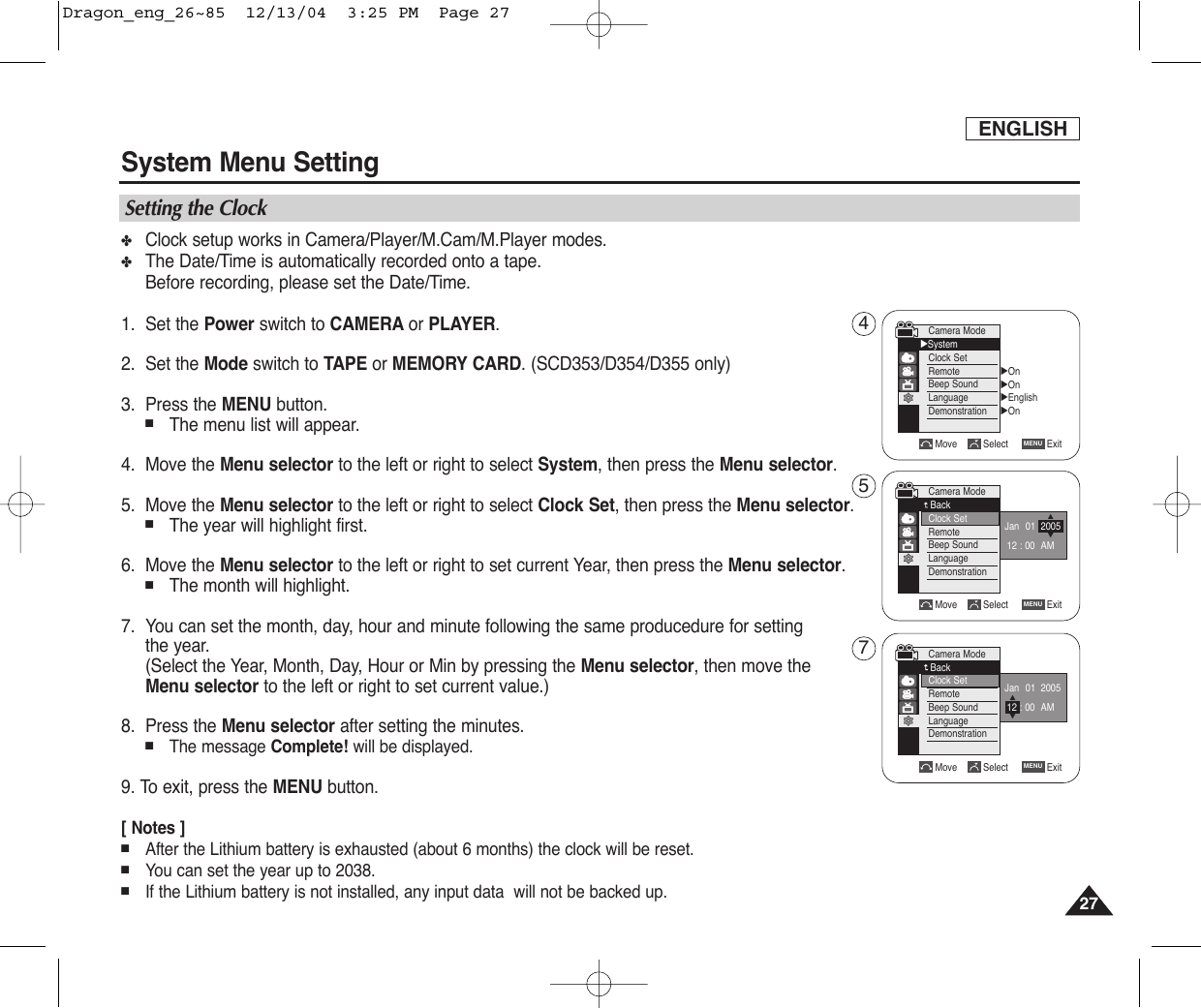 ENGLISHSystem Menu Setting2727✤Clock setup works in Camera/Player/M.Cam/M.Player modes.✤The Date/Time is automatically recorded onto a tape.Before recording, please set the Date/Time.1. Set the Power switch to CAMERA or PLAYER.2. Set the Mode switch to TAPE or MEMORY CARD. (SCD353/D354/D355 only)3. Press the MENU button.■The menu list will appear.4. Move the Menu selector to the left or right to select System, then press the Menu selector.5. Move the Menu selector to the left or right to select Clock Set, then press the Menu selector.■The year will highlight first.6. Move the Menu selector to the left or right to set current Year, then press the Menu selector.■The month will highlight.7. You can set the month, day, hour and minute following the same producedure for settingthe year.(Select the Year, Month, Day, Hour or Min by pressing the Menu selector, then move the Menu selector to the left or right to set current value.) 8. Press the Menu selector after setting the minutes.■The message Complete! will be displayed.9. To exit, press the MENU button.[ Notes ]■After the Lithium battery is exhausted (about 6 months) the clock will be reset.■You can set the year up to 2038.■If the Lithium battery is not installed, any input data  will not be backed up.Setting the ClockMove Select ExitMENUCamera ModeBackClock SetRemoteBeep SoundLanguageDemonstrationJan 01 200512 : 00 AM…†Move Select ExitMENUCamera ModeBackClock SetRemoteBeep SoundLanguageDemonstration…†Jan 01 200512 : 00 AMCamera Mode√SystemClock SetRemoteBeep SoundLanguageDemonstration√On√On√English√OnMove Select ExitMENU457Dragon_eng_26~85  12/13/04  3:25 PM  Page 27