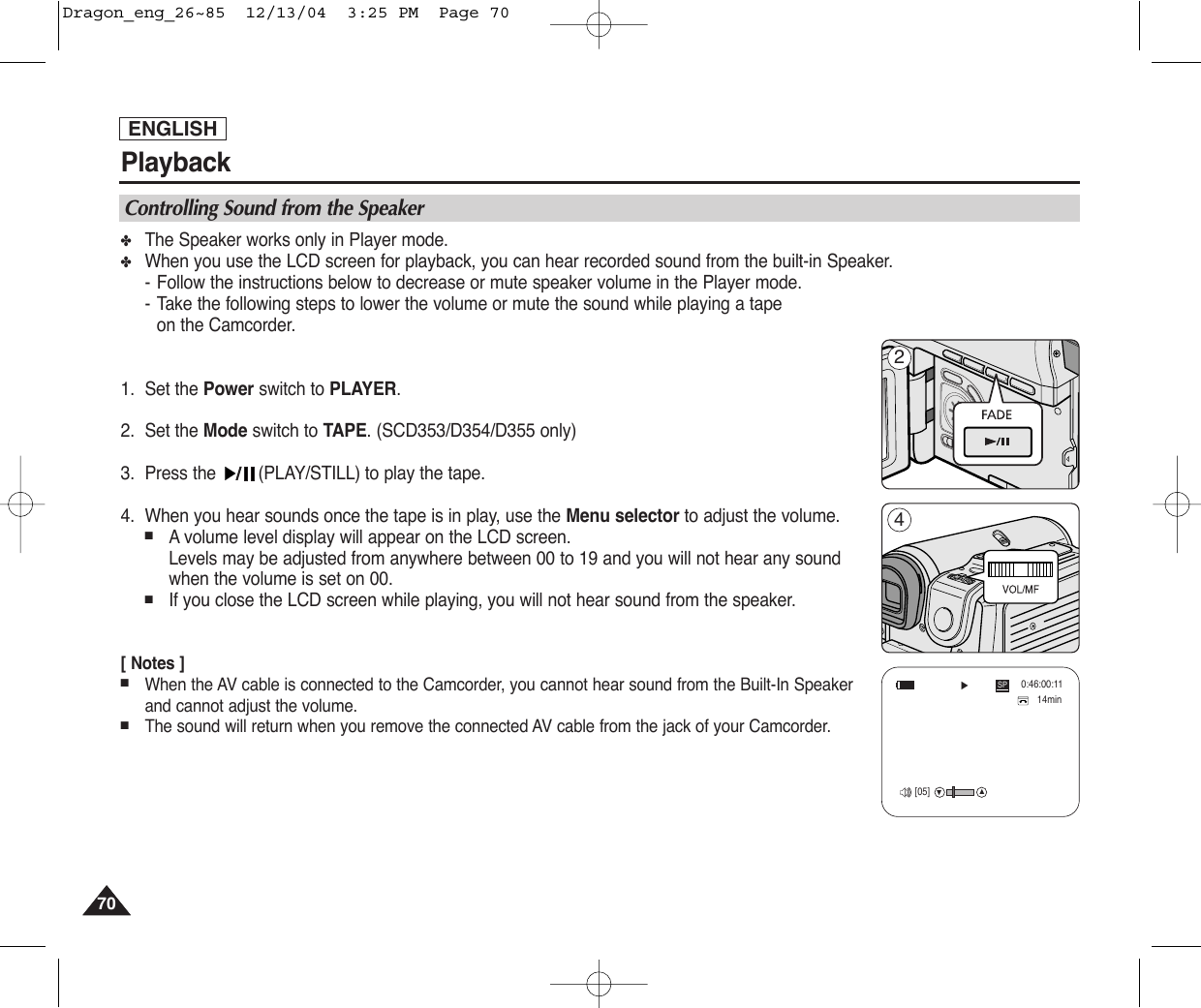 ENGLISHPlayback7070✤The Speaker works only in Player mode.✤When you use the LCD screen for playback, you can hear recorded sound from the built-in Speaker.-Follow the instructions below to decrease or mute speaker volume in the Player mode. -Take the following steps to lower the volume or mute the sound while playing a tape on the Camcorder.1. Set the Power switch to PLAYER.2. Set the Mode switch to TAPE. (SCD353/D354/D355 only)3. Press the  (PLAY/STILL) to play the tape.4. When you hear sounds once the tape is in play, use the Menu selector to adjust the volume.■Avolume level display will appear on the LCD screen. Levels may be adjusted from anywhere between 00 to 19 and you will not hear any sound when the volume is set on 00.■If you close the LCD screen while playing, you will not hear sound from the speaker.[ Notes ]■When the AV cable is connected to the Camcorder, you cannot hear sound from the Built-In Speakerand cannot adjust the volume.■The sound will return when you remove the connected AV cable from the jack of your Camcorder.Controlling Sound from the Speaker14min0:46:00:11†…SP√[05]24Dragon_eng_26~85  12/13/04  3:25 PM  Page 70