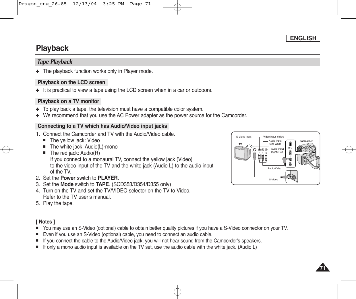 ENGLISHPlayback7171✤The playback function works only in Player mode.✤It is practical to view a tape using the LCD screen when in a car or outdoors.✤To  play back a tape, the television must have a compatible color system. ✤We recommend that you use the AC Power adapter as the power source for the Camcorder.1. Connect the Camcorder and TV with the Audio/Video cable.■The yellow jack: Video■The white jack: Audio(L)-mono■The red jack: Audio(R)  If you connect to a monaural TV, connect the yellow jack (Video) to the video input of the TV and the white jack (Audio L) to the audio input of the TV. 2. Set the Power switch to PLAYER.3. Set the Mode switch to TAPE. (SCD353/D354/D355 only)4. Turn on the TV and set the TV/VIDEO selector on the TV to Video.Refer to the TV user’s manual.5. Play the tape.[ Notes ]■You may use an S-Video (optional) cable to obtain better quality pictures if you have a S-Video connector on your TV.■Even if you use an S-Video (optional) cable, you need to connect an audio cable.■If you connect the cable to the Audio/Video jack, you will not hear sound from the Camcorder&apos;s speakers.■If only a mono audio input is available on the TV set, use the audio cable with the white jack. (Audio L)Playback on the LCD screenPlayback on a TV monitorConnecting to a TV which has Audio/Video input jacksTape PlaybackCamcorderAudio/VideoS-VideoVideo input-YellowAudio input(left)-WhiteS-Video inputAudio input(right)-RedTVDragon_eng_26~85  12/13/04  3:25 PM  Page 71