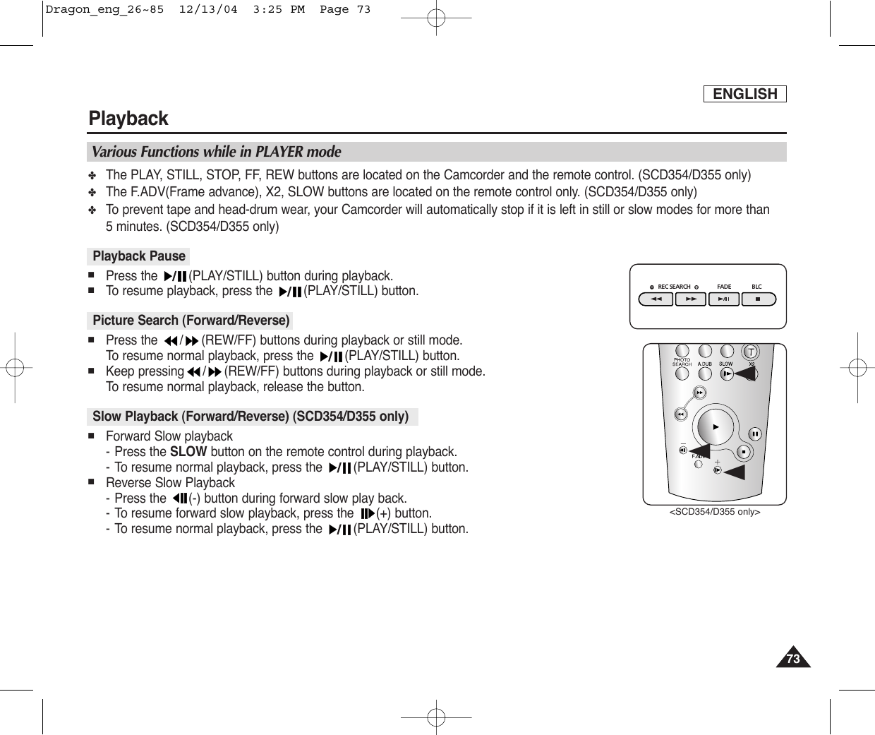 ENGLISHPlayback7373✤The PLAY, STILL, STOP, FF, REW buttons are located on the Camcorder and the remote control. (SCD354/D355 only)✤The F.ADV(Frame advance), X2, SLOW buttons are located on the remote control only. (SCD354/D355 only)✤To  prevent tape and head-drum wear, your Camcorder will automatically stop if it is left in still or slow modes for more than 5 minutes. (SCD354/D355 only)■Press the  (PLAY/STILL) button during playback.■To  resume playback, press the  (PLAY/STILL) button.■Press the  / (REW/FF) buttons during playback or still mode. To  resume normal playback, press the  (PLAY/STILL) button.■Keep pressing / (REW/FF) buttons during playback or still mode. To  resume normal playback, release the button.■Forward Slow playback-Press the SLOW button on the remote control during playback.-To resume normal playback, press the  (PLAY/STILL) button.■Reverse Slow Playback-Press the  (-) button during forward slow play back. -To resume forward slow playback, press the  (+) button.-To resume normal playback, press the  (PLAY/STILL) button.Slow Playback (Forward/Reverse) (SCD354/D355 only)Picture Search (Forward/Reverse)Playback PauseVarious Functions while in PLAYER modeREC SEARCH FADE BLCœœ&lt;SCD354/D355 only&gt;œDragon_eng_26~85  12/13/04  3:25 PM  Page 73