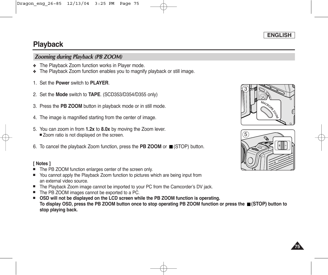 ENGLISHPlayback7575Zooming during Playback (PB ZOOM)✤The Playback Zoom function works in Player mode.✤The Playback Zoom function enables you to magnify playback or still image. 1. Set the Power switch to PLAYER.2. Set the Mode switch to TAPE. (SCD353/D354/D355 only)3. Press the PB ZOOM button in playback mode or in still mode.4. The image is magnified starting from the center of image.5. You can zoom in from 1.2x to 8.0x by moving the Zoom lever.■Zoom ratio is not displayed on the screen.6. To cancel the playback Zoom function, press the PB ZOOM or (STOP) button.[ Notes ]■The PB ZOOM function enlarges center of the screen only.■You cannot apply the Playback Zoom function to pictures which are being input from an external video source.■The Playback Zoom image cannot be imported to your PC from the Camcorder’s DV jack.■The PB ZOOM images cannot be exported to a PC.■OSD will not be displayed on the LCD screen while the PB ZOOM function is operating.To display OSD, press the PB ZOOM button once to stop operating PB ZOOM function or press the  (STOP) button tostop playing back.35Dragon_eng_26~85  12/13/04  3:25 PM  Page 75