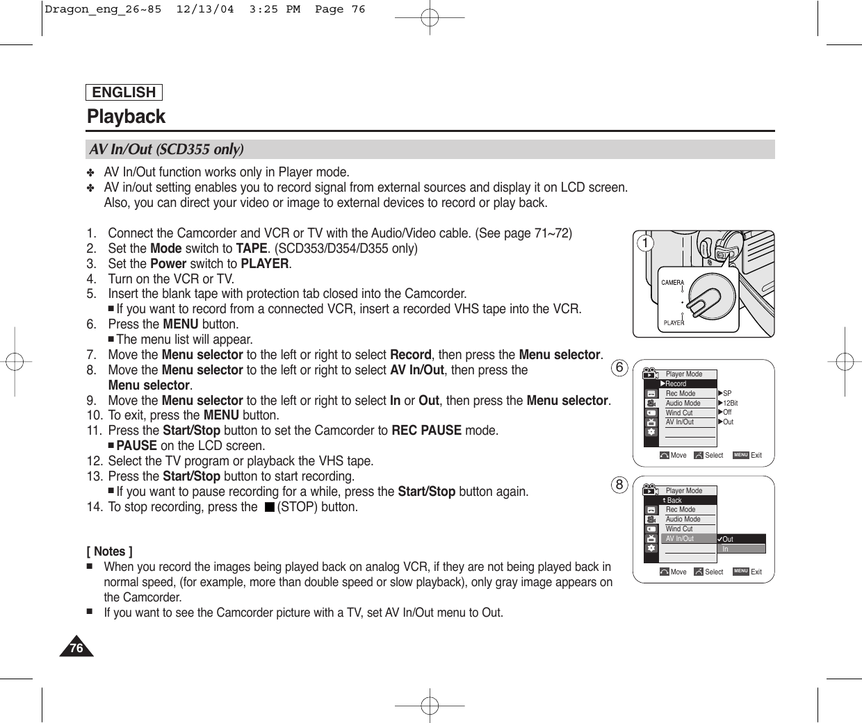 ENGLISHPlayback7676✤AV In/Out function works only in Player mode. ✤AV in/out setting enables you to record signal from external sources and display it on LCD screen. Also, you can direct your video or image to external devices to record or play back.1. Connect the Camcorder and VCR or TV with the Audio/Video cable. (See page 71~72)2. Set the Mode switch to TAPE. (SCD353/D354/D355 only)3. Set the Power switch to PLAYER.4. Turn on the VCR or TV.5. Insert the blank tape with protection tab closed into the Camcorder.■ If you want to record from a connected VCR, insert a recorded VHS tape into the VCR.6. Press the MENU button.■ The menu list will appear.7. Move the Menu selector to the left or right to select Record, then press the Menu selector.8. Move the Menu selector to the left or right to select AV In/Out, then press theMenu selector.    9. Move the Menu selector to the left or right to select In or Out, then press the Menu selector.10. To exit, press the MENU button.11. Press the Start/Stop button to set the Camcorder to REC PAUSE mode.■ PAUSE on the LCD screen.12. Select the TV program or playback the VHS tape.13. Press the Start/Stop button to start recording.■ If you want to pause recording for a while, press the Start/Stop button again.14. To stop recording, press the  (STOP) button.[ Notes ]■When you record the images being played back on analog VCR, if they are not being played back innormal speed, (for example, more than double speed or slow playback), only gray image appears on the Camcorder.■If you want to see the Camcorder picture with a TV, set AV In/Out menu to Out.AV In/Out (SCD355 only)√SP√12Bit√Off√OutMove Select ExitMENUPlayer Mode√RecordRec ModeAudio ModeWind CutAV  In/OutMove Select ExitMENUOutInPlayer ModeBackRec ModeAudio ModeWind CutAV  In/Out168Dragon_eng_26~85  12/13/04  3:25 PM  Page 76