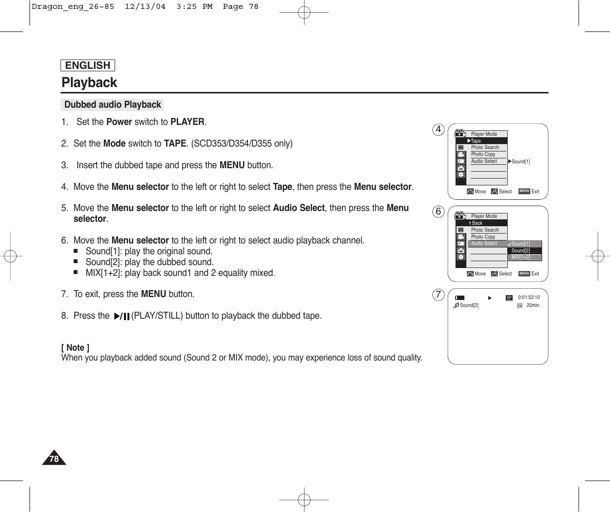 ENGLISHPlayback78781. Set the Power switch to PLAYER.2. Set the Mode switch to TAPE. (SCD353/D354/D355 only)3. Insert the dubbed tape and press the MENU button.4. Move the Menu selector to the left or right to select Tape, then press the Menu selector.5. Move the Menu selector to the left or right to select Audio Select, then press the Menuselector.6. Move the Menu selector to the left or right to select audio playback channel.■Sound[1]: play the original sound.■Sound[2]: play the dubbed sound.■MIX[1+2]: play back sound1 and 2 equality mixed.7. To exit, press the MENU button.8. Press the  (PLAY/STILL) button to playback the dubbed tape.[ Note ]When you playback added sound (Sound 2 or MIX mode), you may experience loss of sound quality.Dubbed audio PlaybackMove Select ExitMENUPlayer ModeBackPhoto SearchPhoto CopyAudio Select√Sound[1]Move Select ExitMENUPlayer Mode√TapePhoto SearchPhoto CopyAudio SelectSound[1]Sound[2]MIX[1+2]20min0:01:53:10SP√Sound[2]467Dragon_eng_26~85  12/13/04  3:25 PM  Page 78