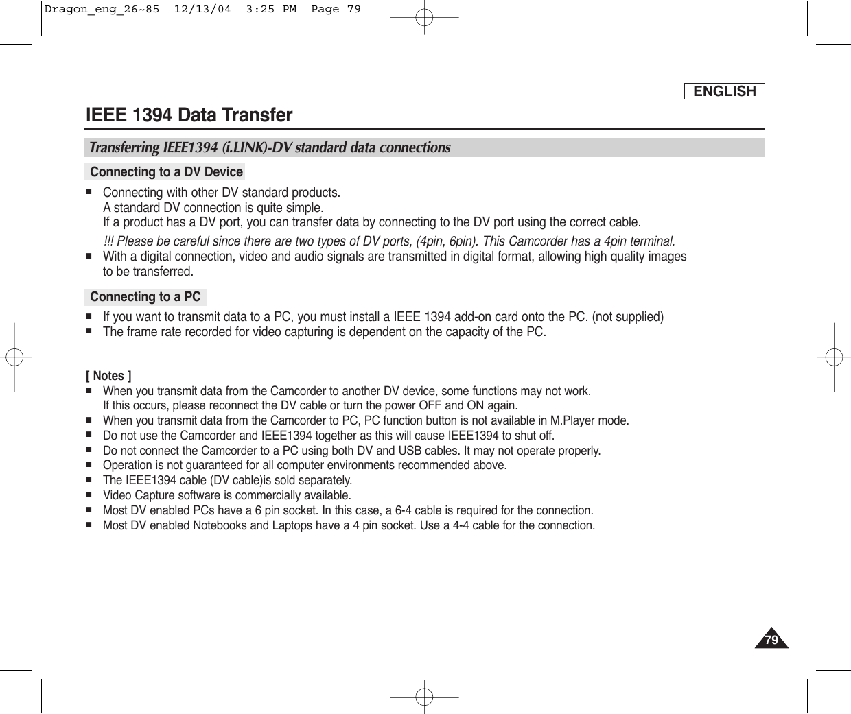 ENGLISHIEEE 1394 Data Transfer7979■Connecting with other DV standard products.Astandard DV connection is quite simple. If a product has a DV port, you can transfer data by connecting to the DV port using the correct cable.  !!! Please be careful since there are two types of DV ports, (4pin, 6pin). This Camcorder has a 4pin terminal.■With a digital connection, video and audio signals are transmitted in digital format, allowing high quality images to be transferred.■If you want to transmit data to a PC, you must install a IEEE 1394 add-on card onto the PC. (not supplied)■The frame rate recorded for video capturing is dependent on the capacity of the PC.[ Notes ]■When you transmit data from the Camcorder to another DV device, some functions may not work. If this occurs, please reconnect the DV cable or turn the power OFF and ON again.■When you transmit data from the Camcorder to PC, PC function button is not available in M.Player mode.■Do not use the Camcorder and IEEE1394 together as this will cause IEEE1394 to shut off.■Do not connect the Camcorder to a PC using both DV and USB cables. It may not operate properly.■Operation is not guaranteed for all computer environments recommended above.■The IEEE1394 cable (DV cable)is sold separately.■Video Capture software is commercially available.■Most DV enabled PCs have a 6 pin socket. In this case, a 6-4 cable is required for the connection.■Most DV enabled Notebooks and Laptops have a 4 pin socket. Use a 4-4 cable for the connection.Connecting to a PCConnecting to a DV DeviceTransferring IEEE1394 (i.LINK)-DV standard data connectionsDragon_eng_26~85  12/13/04  3:25 PM  Page 79
