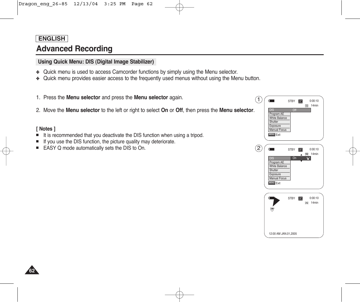 ENGLISH6262Advanced Recording✤Quick menu is used to access Camcorder functions by simply using the Menu selector.✤Quick menu provides easier access to the frequently used menus without using the Menu button.1. Press the Menu selector and press the Menu selector again.2. Move the Menu selector to the left or right to select On or Off, then press the Menu selector.[ Notes ]■It is recommended that you deactivate the DIS function when using a tripod.■If you use the DIS function, the picture quality may deteriorate.■EASY Q mode automatically sets the DIS to On.Using Quick Menu: DIS (Digital Image Stabilizer)14min0:00:10SPSTBYExitMENUDISProgram AEWhite BalanceShutterExposureManual Focus…†On14min0:00:10SPSTBYExitMENUOffDISProgram AEWhite BalanceShutterExposureManual Focus1214min0:00:1012:00 AM JAN.01,2005SPSTBYœDragon_eng_26~85  12/13/04  3:25 PM  Page 62
