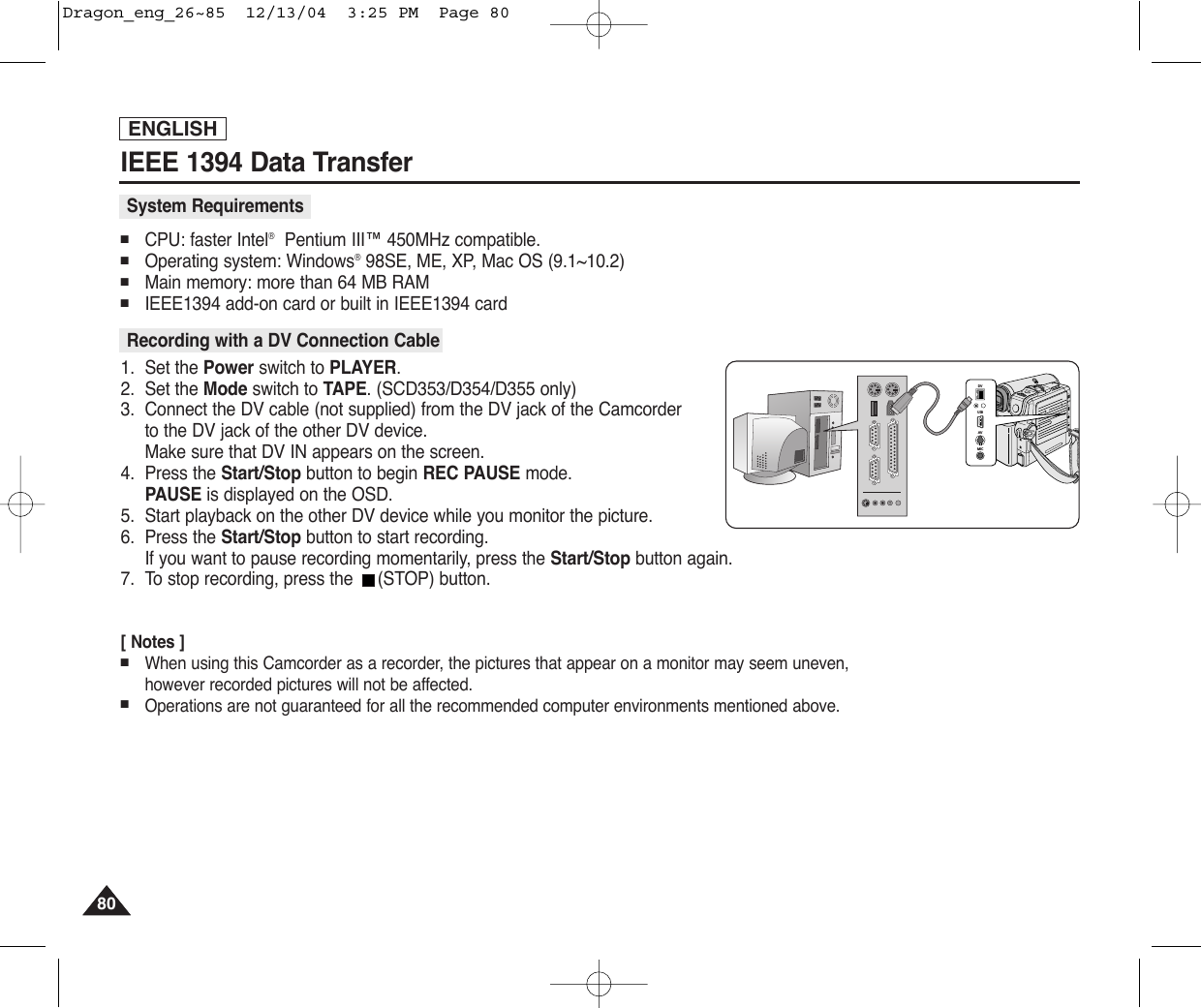 ENGLISHIEEE 1394 Data Transfer8080■CPU: faster Intel®Pentium III™ 450MHz compatible. ■Operating system: Windows®98SE, ME, XP, Mac OS (9.1~10.2)■Main memory: more than 64 MB RAM■IEEE1394 add-on card or built in IEEE1394 card1. Set the Power switch to PLAYER.2. Set the Mode switch to TAPE. (SCD353/D354/D355 only)3. Connect the DV cable (not supplied) from the DV jack of the Camcorder to the DV jack of the other DV device. Make sure that DV IN appears on the screen.4. Press the Start/Stop button to begin REC PAUSE mode.PAUSE is displayed on the OSD.5. Start playback on the other DV device while you monitor the picture.6. Press the Start/Stop button to start recording.If you want to pause recording momentarily, press the Start/Stop button again.7. To stop recording, press the  (STOP) button.[ Notes ]■When using this Camcorder as a recorder, the pictures that appear on a monitor may seem uneven, however recorded pictures will not be affected.■Operations are not guaranteed for all the recommended computer environments mentioned above.Recording with a DV Connection CableSystem RequirementsDVUSBAVMICDVUSBAVMICDragon_eng_26~85  12/13/04  3:25 PM  Page 80