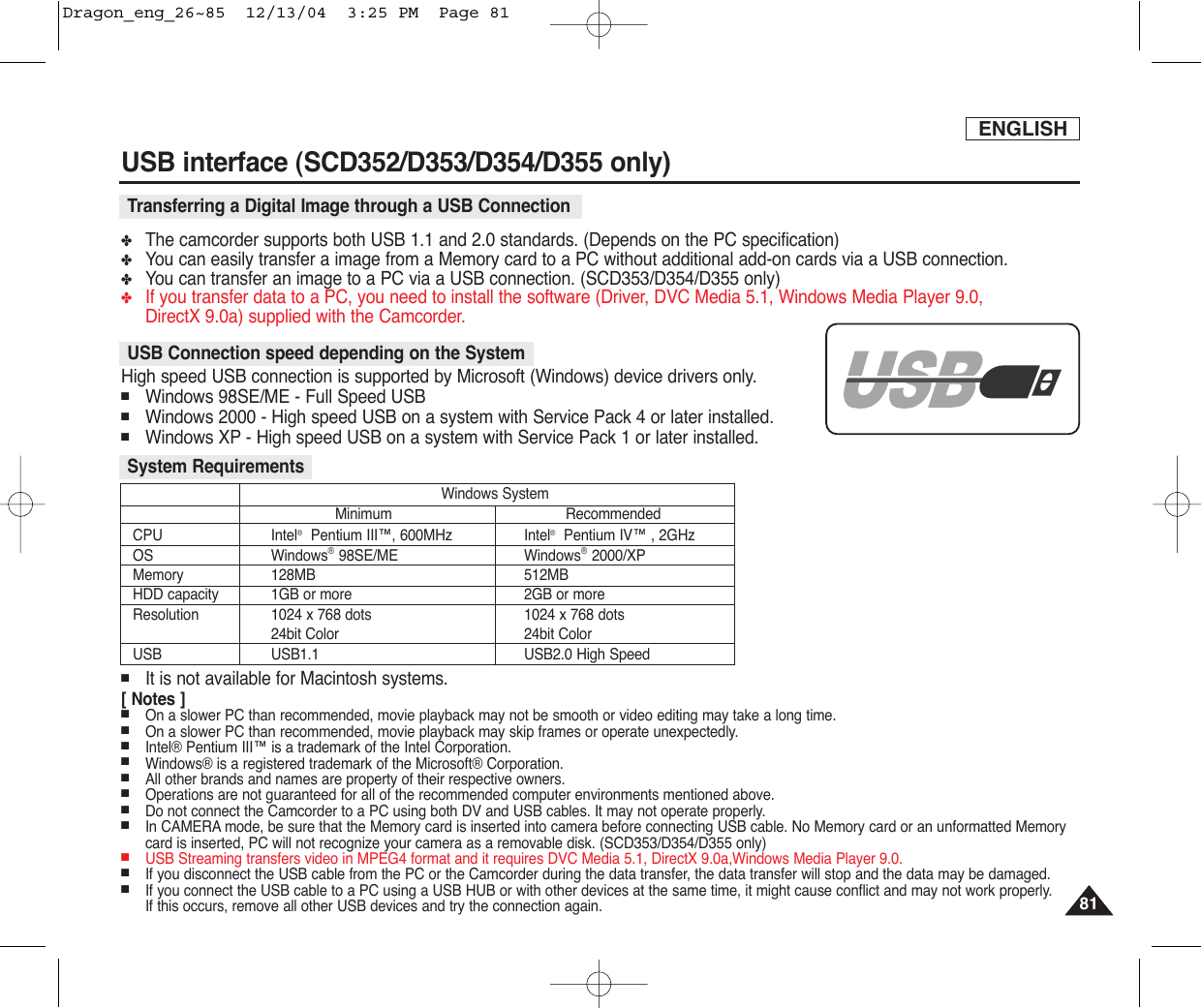 ENGLISHUSB interface (SCD352/D353/D354/D355 only)8181✤The camcorder supports both USB 1.1 and 2.0 standards. (Depends on the PC specification)✤You can easily transfer a image from a Memory card to a PC without additional add-on cards via a USB connection.✤You can transfer an image to a PC via a USB connection. (SCD353/D354/D355 only)✤If you transfer data to a PC, you need to install the software (Driver, DVC Media 5.1, Windows Media Player 9.0, DirectX 9.0a) supplied with the Camcorder.High speed USB connection is supported by Microsoft (Windows) device drivers only.■Windows 98SE/ME - Full Speed USB■Windows 2000 - High speed USB on a system with Service Pack 4 or later installed.■Windows XP - High speed USB on a system with Service Pack 1 or later installed.■It is not available for Macintosh systems.[ Notes ]■On a slower PC than recommended, movie playback may not be smooth or video editing may take a long time.■On a slower PC than recommended, movie playback may skip frames or operate unexpectedly.■Intel® Pentium III™ is a trademark of the Intel Corporation.■Windows® is a registered trademark of the Microsoft® Corporation.■All other brands and names are property of their respective owners.■Operations are not guaranteed for all of the recommended computer environments mentioned above.■Do not connect the Camcorder to a PC using both DV and USB cables. It may not operate properly.■In CAMERA mode, be sure that the Memory card is inserted into camera before connecting USB cable. No Memory card or an unformatted Memorycard is inserted, PC will not recognize your camera as a removable disk. (SCD353/D354/D355 only)■USB Streaming transfers video in MPEG4 format and it requires DVC Media 5.1, DirectX 9.0a,Windows Media Player 9.0.■If you disconnect the USB cable from the PC or the Camcorder during the data transfer, the data transfer will stop and the data may be damaged.■If you connect the USB cable to a PC using a USB HUB or with other devices at the same time, it might cause conflict and may not work properly. If this occurs, remove all other USB devices and try the connection again.USB Connection speed depending on the SystemSystem RequirementsTransferring a Digital Image through a USB ConnectionCPU Intel®Pentium III™, 600MHz Intel®Pentium IV™ , 2GHzOS Windows®98SE/ME Windows®2000/XPMemory 128MB 512MBHDD capacity 1GB or more 2GB or moreResolution 1024 x 768 dots 1024 x 768 dots24bit Color 24bit ColorUSB USB1.1 USB2.0 High SpeedWindows SystemMinimum RecommendedDragon_eng_26~85  12/13/04  3:25 PM  Page 81