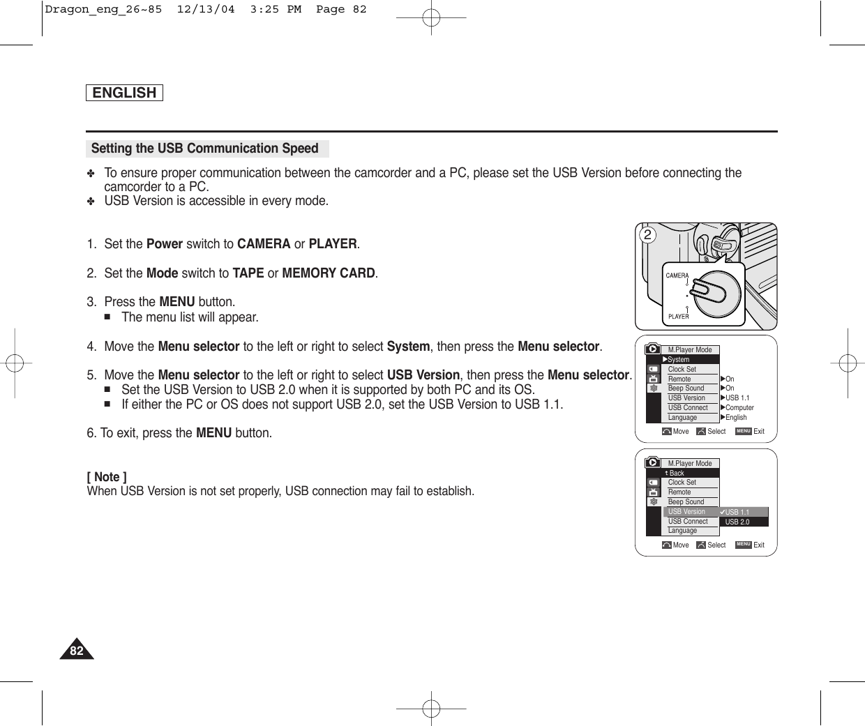 ENGLISH8282✤To  ensure proper communication between the camcorder and a PC, please set the USB Version before connecting thecamcorder to a PC.✤USB Version is accessible in every mode.1. Set the Power switch to CAMERA or PLAYER.2. Set the Mode switch to TAPE or MEMORY CARD.3. Press the MENU button.■The menu list will appear.4. Move the Menu selector to the left or right to select System, then press the Menu selector.5. Move the Menu selector to the left or right to select USB Version, then press the Menu selector.■Set the USB Version to USB 2.0 when it is supported by both PC and its OS.■If either the PC or OS does not support USB 2.0, set the USB Version to USB 1.1.6. To exit, press the MENU button.[ Note ]When USB Version is not set properly, USB connection may fail to establish.Setting the USB Communication SpeedM.Player Mode√SystemClock SetRemoteBeep SoundUSB VersionUSB ConnectLanguage√On√On√USB 1.1√Computer√EnglishMove Select ExitMENUMove Select ExitMENU2USB 1.1USB 2.0M.Player ModeBackClock SetRemoteBeep SoundUSB VersionUSB ConnectLanguageDragon_eng_26~85  12/13/04  3:25 PM  Page 82