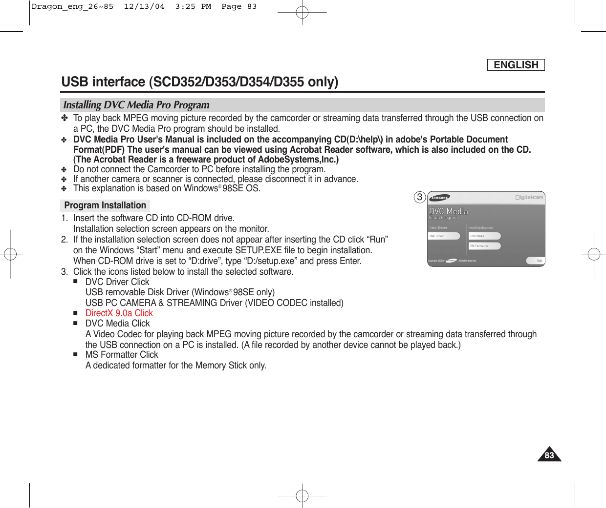 ENGLISH8383USB interface (SCD352/D353/D354/D355 only)✤To  play back MPEG moving picture recorded by the camcorder or streaming data transferred through the USB connection ona PC, the DVC Media Pro program should be installed.✤DVC Media Pro User&apos;s Manual is included on the accompanying CD(D:\help\) in adobe&apos;s Portable DocumentFormat(PDF) The user&apos;s manual can be viewed using Acrobat Reader software, which is also included on the CD.(The Acrobat Reader is a freeware product of AdobeSystems,Inc.)✤Do not connect the Camcorder to PC before installing the program.✤If another camera or scanner is connected, please disconnect it in advance.✤This explanation is based on Windows®98SE OS.1. Insert the software CD into CD-ROM drive.Installation selection screen appears on the monitor.2. If the installation selection screen does not appear after inserting the CD click “Run” on the Windows “Start” menu and execute SETUP.EXE file to begin installation.When CD-ROM drive is set to “D:drive”, type “D:/setup.exe” and press Enter.3. Click the icons listed below to install the selected software.■DVC Driver ClickUSB removable Disk Driver (Windows®98SE only)USB PC CAMERA &amp; STREAMING Driver (VIDEO CODEC installed)■DirectX 9.0a Click■DVC Media ClickAVideo Codec for playing back MPEG moving picture recorded by the camcorder or streaming data transferred throughthe USB connection on a PC is installed. (A file recorded by another device cannot be played back.)■MS Formatter ClickAdedicated formatter for the Memory Stick only.Program InstallationInstalling DVC Media Pro Program3Dragon_eng_26~85  12/13/04  3:25 PM  Page 83