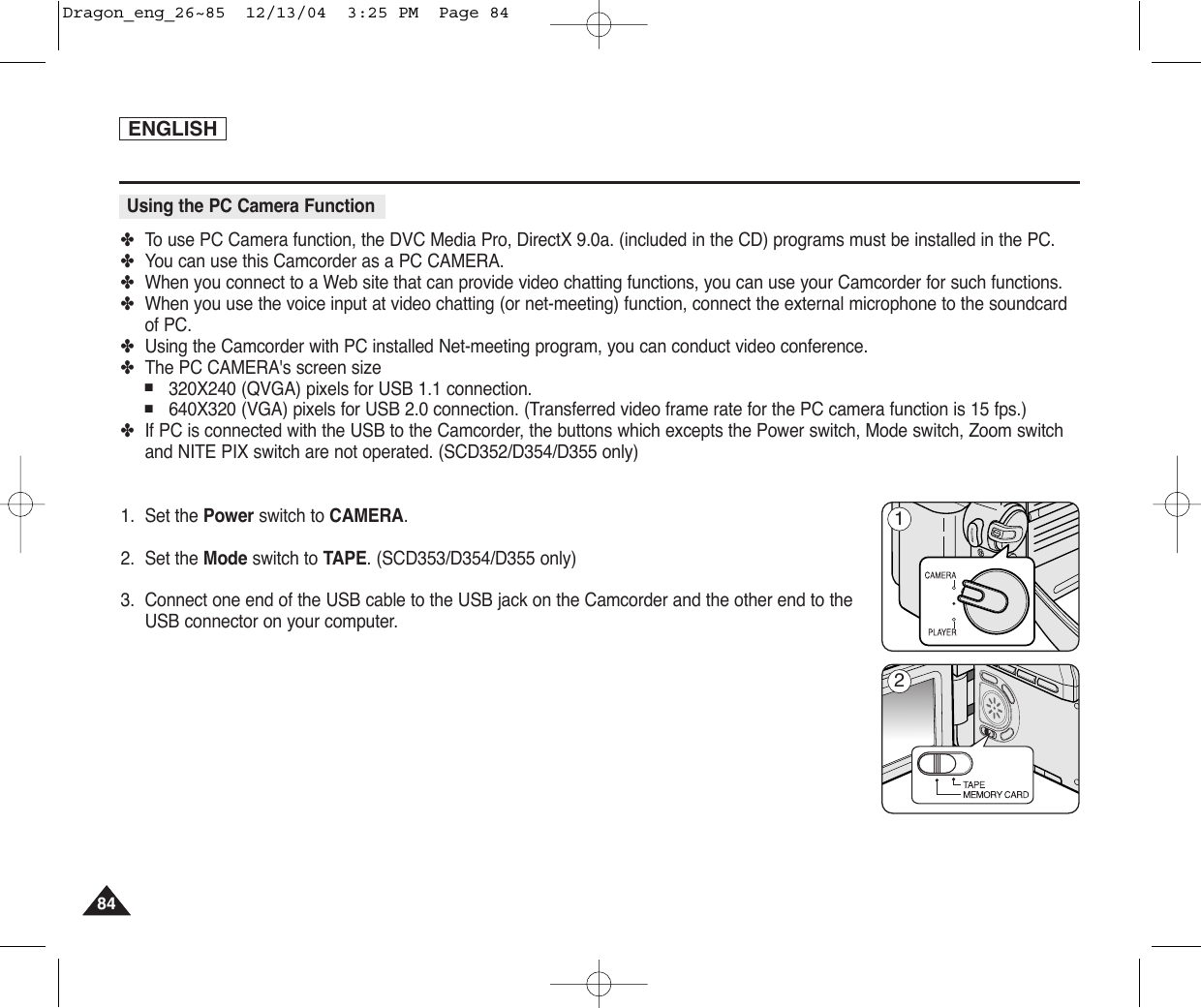 ENGLISH8484✤To  use PC Camera function, the DVC Media Pro, DirectX 9.0a. (included in the CD) programs must be installed in the PC.✤You can use this Camcorder as a PC CAMERA.✤When you connect to a Web site that can provide video chatting functions, you can use your Camcorder for such functions.✤When you use the voice input at video chatting (or net-meeting) function, connect the external microphone to the soundcardof PC.✤Using the Camcorder with PC installed Net-meeting program, you can conduct video conference.✤The PC CAMERA&apos;s screen size ■320X240 (QVGA) pixels for USB 1.1 connection.■640X320 (VGA) pixels for USB 2.0 connection. (Transferred video frame rate for the PC camera function is 15 fps.)✤If PC is connected with the USB to the Camcorder, the buttons which excepts the Power switch, Mode switch, Zoom switchand NITE PIX switch are not operated. (SCD352/D354/D355 only)1. Set the Power switch to CAMERA.2. Set the Mode switch to TAPE. (SCD353/D354/D355 only)3. Connect one end of the USB cable to the USB jack on the Camcorder and the other end to theUSB connector on your computer.Using the PC Camera Function12Dragon_eng_26~85  12/13/04  3:25 PM  Page 84