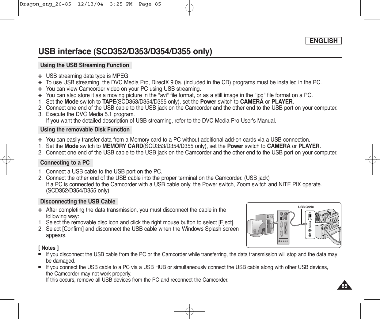 ENGLISHUSB interface (SCD352/D353/D354/D355 only)8585✤USB streaming data type is MPEG✤To  use USB streaming, the DVC Media Pro, DirectX 9.0a. (included in the CD) programs must be installed in the PC.✤You can view Camcorder video on your PC using USB streaming.✤You can also store it as a moving picture in the &quot;avi&quot; file format, or as a still image in the &quot;jpg&quot; file format on a PC.1. Set the Mode switch to TAPE(SCD353/D354/D355 only), set the Power switch to CAMERA or PLAYER.2. Connect one end of the USB cable to the USB jack on the Camcorder and the other end to the USB port on your computer.3. Execute the DVC Media 5.1 program.If you want the detailed description of USB streaming, refer to the DVC Media Pro User&apos;s Manual.✤You can easily transfer data from a Memory card to a PC without additional add-on cards via a USB connection.1. Set the Mode switch to MEMORY CARD(SCD353/D354/D355 only), set the Power switch to CAMERA or PLAYER.2. Connect one end of the USB cable to the USB jack on the Camcorder and the other end to the USB port on your computer.1. Connect a USB cable to the USB port on the PC.2. Connect the other end of the USB cable into the proper terminal on the Camcorder. (USB jack)If a PC is connected to the Camcorder with a USB cable only, the Power switch, Zoom switch and NITE PIX operate.(SCD352/D354/D355 only)✤After completing the data transmission, you must disconnect the cable in thefollowing way:1. Select the removable disc icon and click the right mouse button to select [Eject].2. Select [Confirm] and disconnect the USB cable when the Windows Splash screenappears.[ Notes ]■If you disconnect the USB cable from the PC or the Camcorder while transferring, the data transmission will stop and the data maybe damaged. ■If you connect the USB cable to a PC via a USB HUB or simultaneously connect the USB cable along with other USB devices, the Camcorder may not work properly.If this occurs, remove all USB devices from the PC and reconnect the Camcorder. Using the USB Streaming FunctionUsing the removable Disk FunctionConnecting to a PCDisconnecting the USB CableDVUSBAVMICDVUSBAVMICUSB CableDragon_eng_26~85  12/13/04  3:25 PM  Page 85