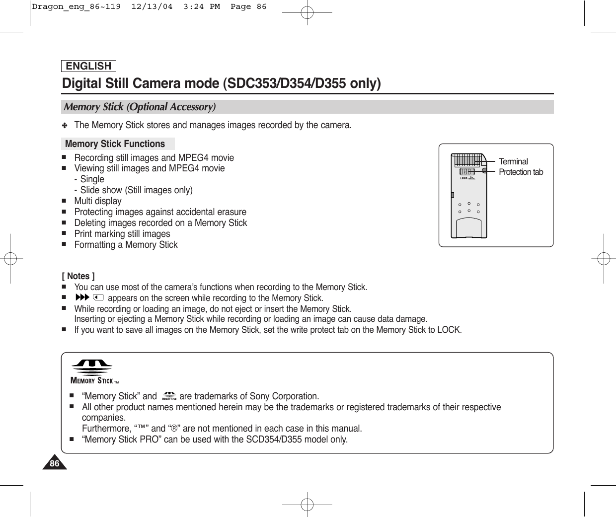 ENGLISH8686Digital Still Camera mode (SDC353/D354/D355 only)✤The Memory Stick stores and manages images recorded by the camera.■Recording still images and MPEG4 movie■Viewing still images and MPEG4 movie-Single-Slide show (Still images only)■Multi display■Protecting images against accidental erasure■Deleting images recorded on a Memory Stick■Print marking still images■Formatting a Memory Stick[ Notes ]■You can use most of the camera’s functions when recording to the Memory Stick.■appears on the screen while recording to the Memory Stick.■While recording or loading an image, do not eject or insert the Memory Stick.Inserting or ejecting a Memory Stick while recording or loading an image can cause data damage.■If you want to save all images on the Memory Stick, set the write protect tab on the Memory Stick to LOCK.Memory Stick (Optional Accessory)Memory Stick Functions TMTMTerminalProtection tab■“Memory Stick” and  are trademarks of Sony Corporation.■All other product names mentioned herein may be the trademarks or registered trademarks of their respectivecompanies.Furthermore, “™” and “®” are not mentioned in each case in this manual.■“Memory Stick PRO” can be used with the SCD354/D355 model only.Dragon_eng_86~119  12/13/04  3:24 PM  Page 86
