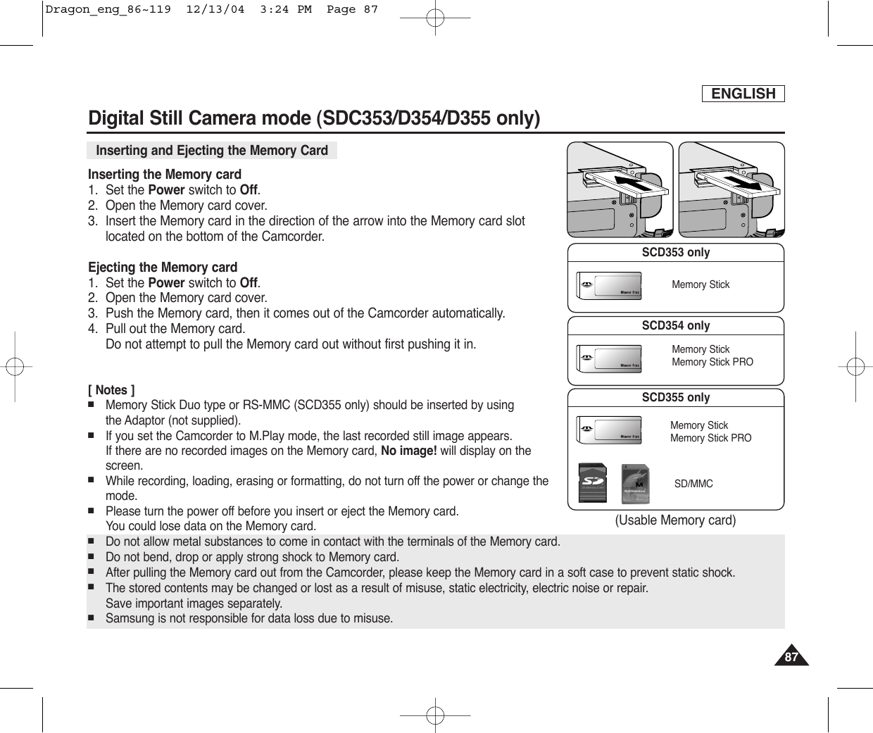 ENGLISH8787Digital Still Camera mode (SDC353/D354/D355 only)Inserting and Ejecting the Memory Card Inserting the Memory card1. Set the Power switch to Off.2. Open the Memory card cover.3. Insert the Memory card in the direction of the arrow into the Memory card slotlocated on the bottom of the Camcorder.Ejecting the Memory card1. Set the Power switch to Off.2. Open the Memory card cover.3. Push the Memory card, then it comes out of the Camcorder automatically.4. Pull out the Memory card.Do not attempt to pull the Memory card out without first pushing it in.[ Notes ]■Memory Stick Duo type or RS-MMC (SCD355 only) should be inserted by using the Adaptor (not supplied).■If you set the Camcorder to M.Play mode, the last recorded still image appears.If there are no recorded images on the Memory card, No image! will display on thescreen.■While recording, loading, erasing or formatting, do not turn off the power or change themode.■Please turn the power off before you insert or eject the Memory card.You could lose data on the Memory card.■Do not allow metal substances to come in contact with the terminals of the Memory card.■Do not bend, drop or apply strong shock to Memory card.■After pulling the Memory card out from the Camcorder, please keep the Memory card in a soft case to prevent static shock.■The stored contents may be changed or lost as a result of misuse, static electricity, electric noise or repair. Save important images separately.■Samsung is not responsible for data loss due to misuse.(Usable Memory card)SCD353 onlyMemory StickSCD355 onlyMemory StickMemory Stick PROSD/MMCSCD354 onlyMemory StickMemory Stick PRODragon_eng_86~119  12/13/04  3:24 PM  Page 87