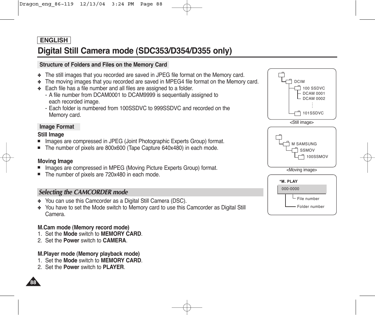 ENGLISH8888Digital Still Camera mode (SDC353/D354/D355 only)✤The still images that you recorded are saved in JPEG file format on the Memory card. ✤The moving images that you recorded are saved in MPEG4 file format on the Memory card.✤Each file has a file number and all files are assigned to a folder.-Afile number from DCAM0001 to DCAM9999 is sequentially assigned to each recorded image.-Each folder is numbered from 100SSDVC to 999SSDVC and recorded on the Memory card.Still Image■Images are compressed in JPEG (Joint Photographic Experts Group) format.■The number of pixels are 800x600 (Tape Capture 640x480) in each mode.Moving Image■Images are compressed in MPEG (Moving Picture Experts Group) format.■The number of pixels are 720x480 in each mode.✤You can use this Camcorder as a Digital Still Camera (DSC).✤You have to set the Mode switch to Memory card to use this Camcorder as Digital StillCamera.M.Cam mode (Memory record mode)1. Set the Mode switch to MEMORY CARD.2. Set the Power switch to CAMERA.M.Player mode (Memory playback mode)1. Set the Mode switch to MEMORY CARD.2. Set the Power switch to PLAYER.Image Format Structure of Folders and Files on the Memory CardSelecting the CAMCORDER modeDCIM100 SSDVCDCAM 0001DCAM 0002101SSDVC....M SAMSUNGSSMOV100SSMOVFile numberFolder number000-0000&lt;Still image&gt;&lt;Moving image&gt;Dragon_eng_86~119  12/13/04  3:24 PM  Page 88
