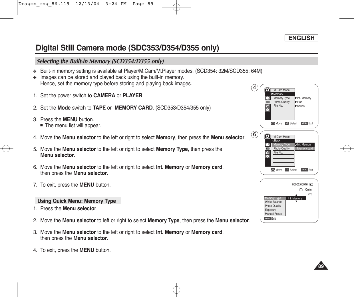 ENGLISH8989✤Built-in memory setting is available at Player/M.Cam/M.Player modes. (SCD354: 32M/SCD355: 64M)✤Images can be stored and played back using the built-in memory.Hence, set the memory type before storing and playing back images.1. Set the power switch to CAMERA or PLAYER.2. Set the Mode switch to TAPE or  MEMORY CARD.(SCD353/D354/355 only)3. Press the MENU button.■The menu list will appear.4. Move the Menu selector to the left or right to select Memory, then press the Menu selector.5. Move the Menu selector to the left or right to select Memory Type, then press theMenu selector.    6. Move the Menu selector to the left or right to select Int. Memory or Memory card,then press the Menu selector.7. To exit, press the MENU button.1. Press the Menu selector.2. Move the Menu selector to left or right to select Memory Type, then press the Menu selector.3. Move the Menu selector to the left or right to select Int. Memory or Memory card,then press the Menu selector.4. To exit, press the MENU button.Digital Still Camera mode (SDC353/D354/D355 only)Selecting the Built-in Memory (SCD354/D355 only)Move Select ExitMENUM.Cam ModeBackMemory TypePhoto QualityFile No.Using Quick Menu: Memory Type√Int. Memory√Fine√SeriesMove Select ExitMENUM.Cam Mode√MemoryMemory TypePhoto QualityFile No.Int. MemoryMemory cardOmin00002/00046720ExitMENUMemory TypeWhite BalancePhoto QualityExposureManual FocusInt. MemoryOn …†46Dragon_eng_86~119  12/13/04  3:24 PM  Page 89