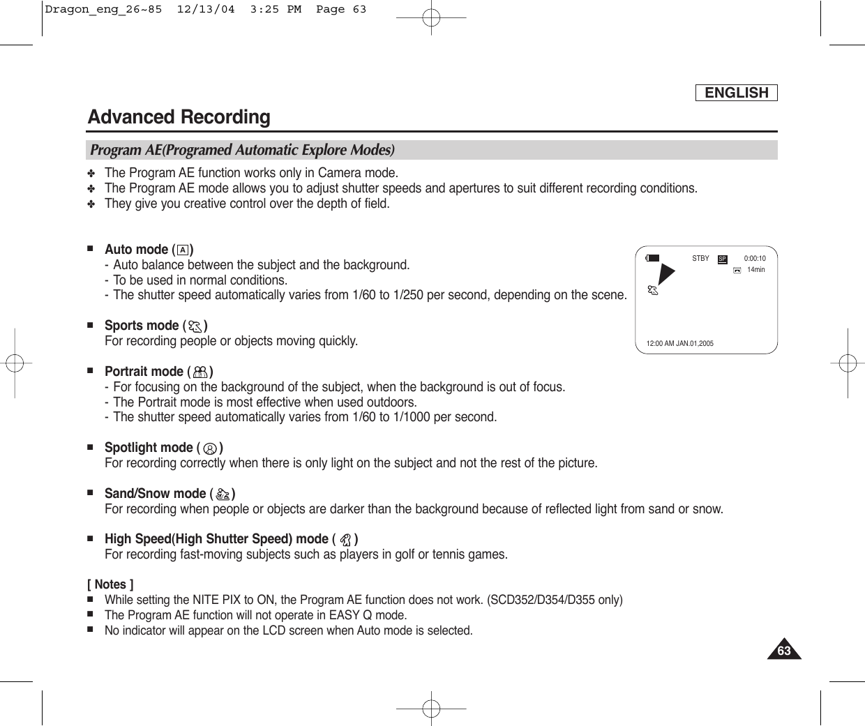 ENGLISHAdvanced Recording6363✤The Program AE function works only in Camera mode.✤The Program AE mode allows you to adjust shutter speeds and apertures to suit different recording conditions.✤They give you creative control over the depth of field.■Auto mode ( )-Auto balance between the subject and the background.-To be used in normal conditions.-The shutter speed automatically varies from 1/60 to 1/250 per second, depending on the scene.■Sports mode ( )For recording people or objects moving quickly.■Portrait mode ( )-For focusing on the background of the subject, when the background is out of focus.-The Portrait mode is most effective when used outdoors.-The shutter speed automatically varies from 1/60 to 1/1000 per second.■Spotlight mode ( )For recording correctly when there is only light on the subject and not the rest of the picture.■Sand/Snow mode ( )For recording when people or objects are darker than the background because of reflected light from sand or snow.■High Speed(High Shutter Speed) mode ( )For recording fast-moving subjects such as players in golf or tennis games.[ Notes ]■While setting the NITE PIX to ON, the Program AE function does not work. (SCD352/D354/D355 only) ■The Program AE function will not operate in EASY Q mode.■No indicator will appear on the LCD screen when Auto mode is selected.AProgram AE(Programed Automatic Explore Modes)14min0:00:1012:00 AM JAN.01,2005SPSTBYœDragon_eng_26~85  12/13/04  3:25 PM  Page 63