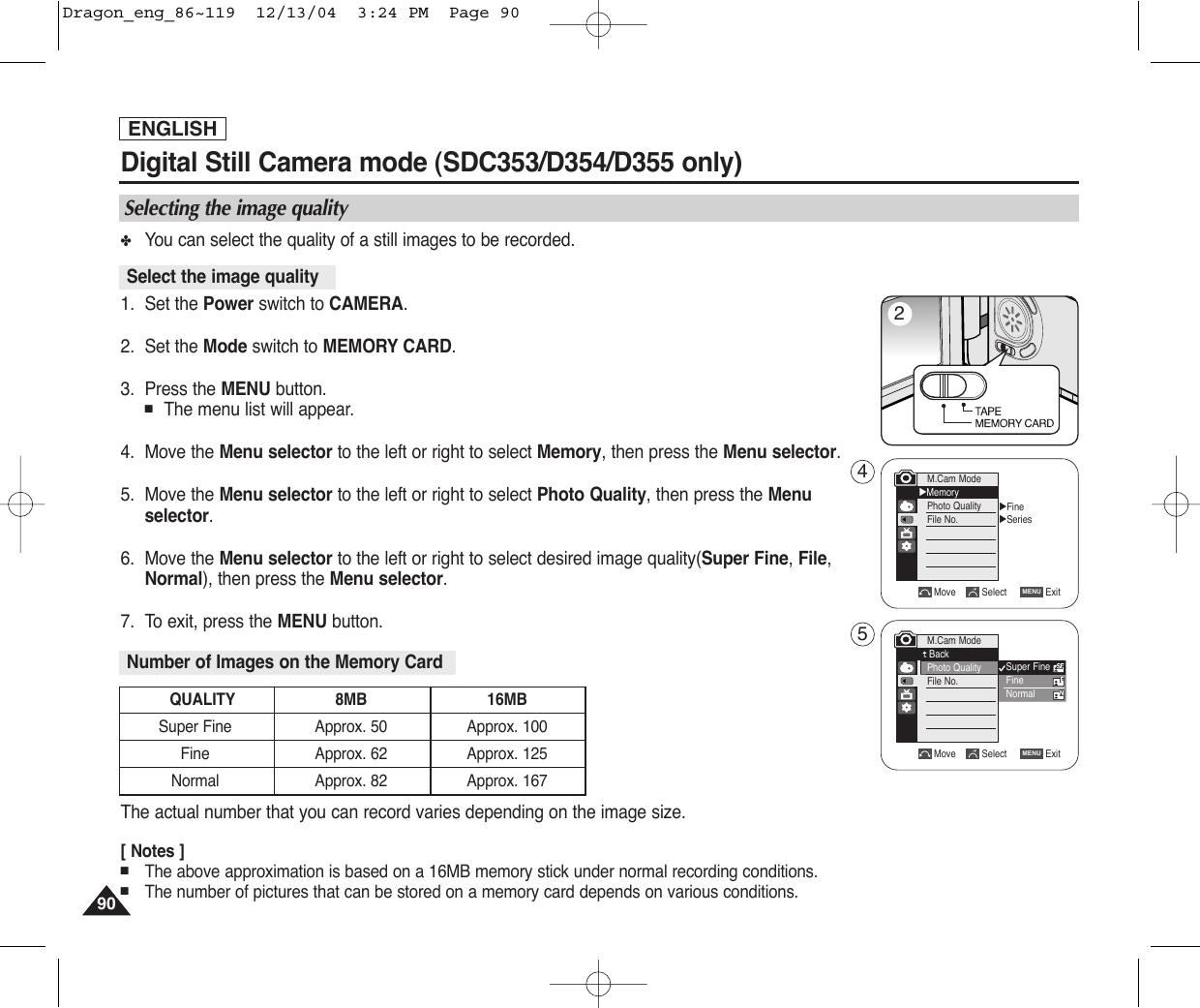 ENGLISH9090Digital Still Camera mode (SDC353/D354/D355 only)✤You can select the quality of a still images to be recorded.1. Set the Power switch to CAMERA.2. Set the Mode switch to MEMORY CARD.3. Press the MENU button.■The menu list will appear.4. Move the Menu selector to the left or right to select Memory, then press the Menu selector.5. Move the Menu selector to the left or right to select Photo Quality, then press the Menuselector.6. Move the Menu selector to the left or right to select desired image quality(Super Fine, File,Normal), then press the Menu selector.7. To exit, press the MENU button.The actual number that you can record varies depending on the image size.[ Notes ]■The above approximation is based on a 16MB memory stick under normal recording conditions.■The number of pictures that can be stored on a memory card depends on various conditions.Select the image qualityNumber of Images on the Memory CardQUALITY 8MB 16MBSuper Fine Approx. 50 Approx. 100Fine Approx. 62 Approx. 125Normal Approx. 82 Approx. 167Selecting the image qualityMove Select ExitMENUM.Cam ModeBackPhoto QualityFile No.√Fine√SeriesMove Select ExitMENUM.Cam Mode√MemoryPhoto QualityFile No.Super FineFineNormal245Dragon_eng_86~119  12/13/04  3:24 PM  Page 90