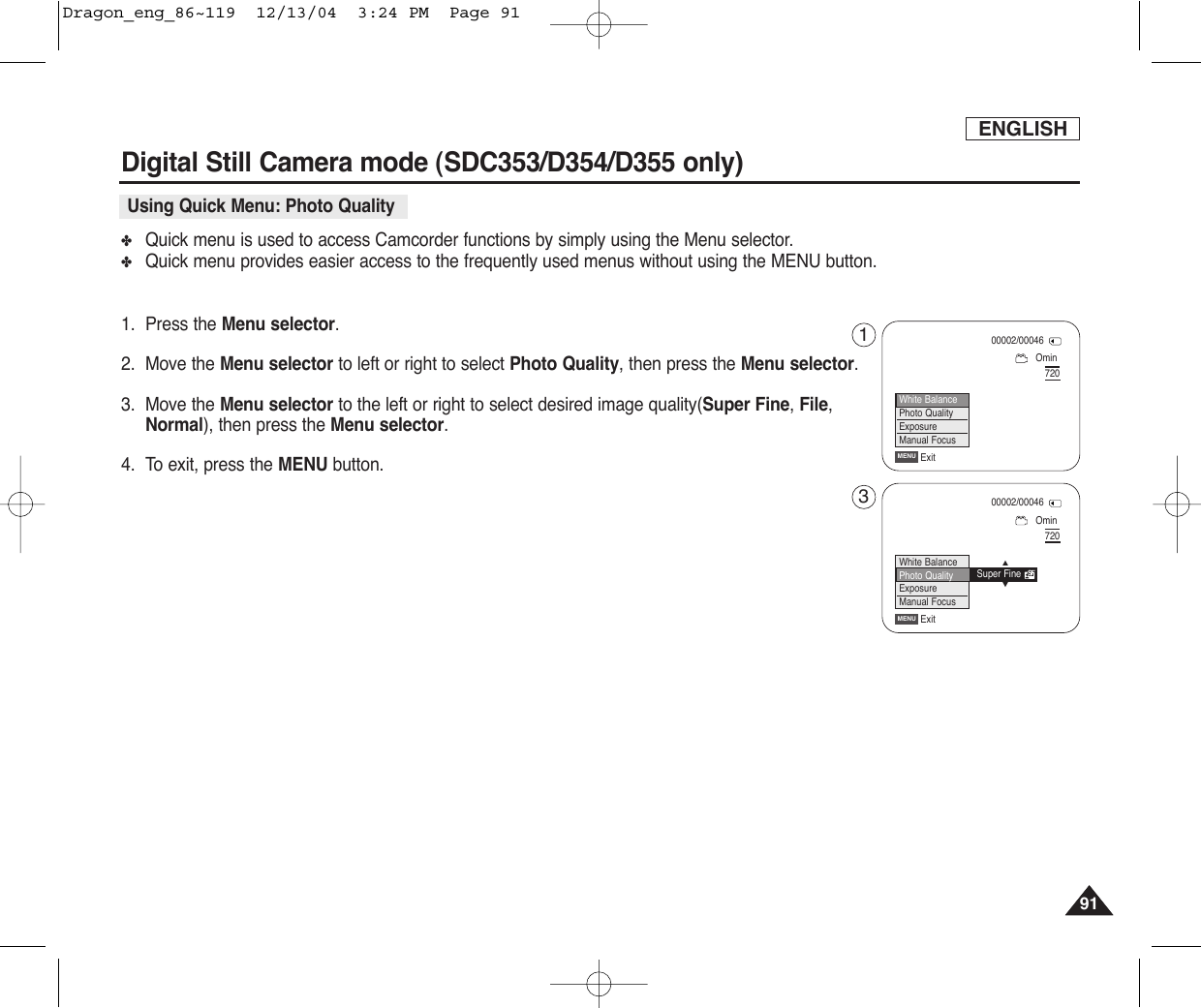 ENGLISH9191Digital Still Camera mode (SDC353/D354/D355 only)✤Quick menu is used to access Camcorder functions by simply using the Menu selector.✤Quick menu provides easier access to the frequently used menus without using the MENU button.1. Press the Menu selector.2. Move the Menu selector to left or right to select Photo Quality, then press the Menu selector.3. Move the Menu selector to the left or right to select desired image quality(Super Fine, File,Normal), then press the Menu selector.4. To exit, press the MENU button.Using Quick Menu: Photo QualityOmin00002/00046720ExitMENUWhite BalancePhoto QualityExposureManual FocusOmin00002/00046720ExitMENUWhite BalancePhoto QualityExposureManual FocusSuper Fine…†13Dragon_eng_86~119  12/13/04  3:24 PM  Page 91