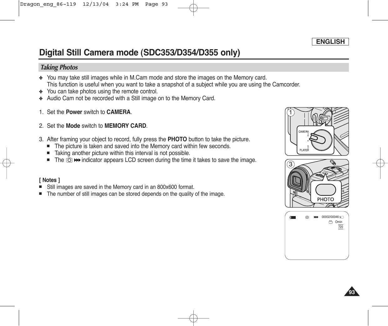 ENGLISH9393Digital Still Camera mode (SDC353/D354/D355 only)✤You may take still images while in M.Cam mode and store the images on the Memory card.This function is useful when you want to take a snapshot of a subject while you are using the Camcorder.✤You can take photos using the remote control.✤Audio Cam not be recorded with a Still image on to the Memory Card.1. Set the Power switch to CAMERA.2. Set the Mode switch to MEMORY CARD.3. After framing your object to record, fully press the PHOTO button to take the picture.■The picture is taken and saved into the Memory card within few seconds.■Taking another picture within this interval is not possible.■The  indicator appears LCD screen during the time it takes to save the image.[ Notes ]■Still images are saved in the Memory card in an 800x600 format.■The number of still images can be stored depends on the quality of the image.Taking PhotosOmin00002/0004672013Dragon_eng_86~119  12/13/04  3:24 PM  Page 93