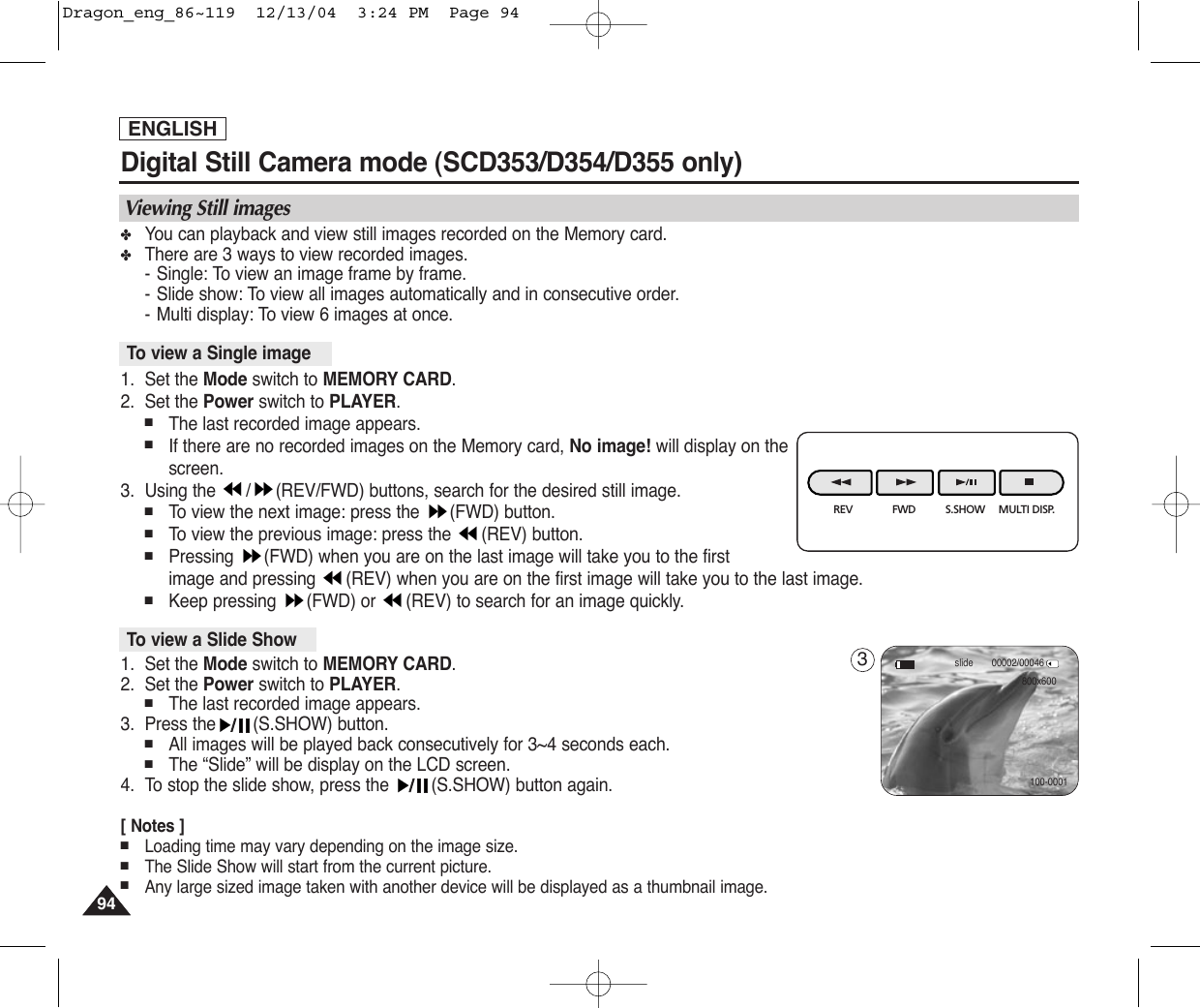 ENGLISH9494Digital Still Camera mode (SCD353/D354/D355 only) ✤You can playback and view still images recorded on the Memory card.✤There are 3 ways to view recorded images.-Single: To view an image frame by frame.-Slide show: To view all images automatically and in consecutive order.-Multi display: To view 6 images at once.1. Set the Mode switch to MEMORY CARD.2. Set the Power switch to PLAYER.■The last recorded image appears.■If there are no recorded images on the Memory card, No image! will display on thescreen.3. Using the  / (REV/FWD) buttons, search for the desired still image.■To  view the next image: press the  (FWD) button.■To  view the previous image: press the  (REV) button.■Pressing  (FWD) when you are on the last image will take you to the first image and pressing  (REV) when you are on the first image will take you to the last image.■Keep pressing  (FWD) or  (REV) to search for an image quickly.1. Set the Mode switch to MEMORY CARD.2. Set the Power switch to PLAYER.■The last recorded image appears.3. Press the (S.SHOW) button.■All images will be played back consecutively for 3~4 seconds each.■The “Slide” will be display on the LCD screen.4. To stop the slide show, press the  (S.SHOW) button again.[ Notes ]■Loading time may vary depending on the image size.■The Slide Show will start from the current picture.■Any large sized image taken with another device will be displayed as a thumbnail image.To view a Slide ShowTo view a Single imageViewing Still imagesREV FWD S.SHOW MULTI DISP.00002/00046slide800x600100-00013Dragon_eng_86~119  12/13/04  3:24 PM  Page 94