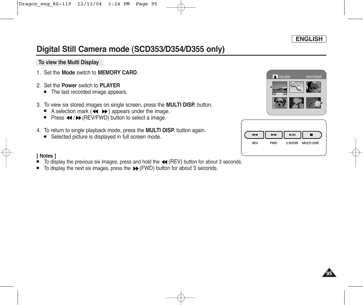 ENGLISH9595Digital Still Camera mode (SCD353/D354/D355 only) To view the Multi Display1. Set the Mode switch to MEMORY CARD.2. Set the Power switch to PLAYER■The last recorded image appears.3. To view six stored images on single screen, press the MULTI DISP. button.■Aselection mark ( ) appears under the image.■Press  /(REV/FWD) button to select a image.4. To return to single playback mode, press the MULTI DISP. button again.■Selected picture is displayed in full screen mode.[ Notes ]■To  display the previous six images, press and hold the  (REV) button for about 3 seconds.■To  display the next six images, press the  (FWD) button for about 3 seconds.REV FWD S.SHOW MULTI DISP.√√œ√00007/00025œœ100-0006Dragon_eng_86~119  12/13/04  3:24 PM  Page 95