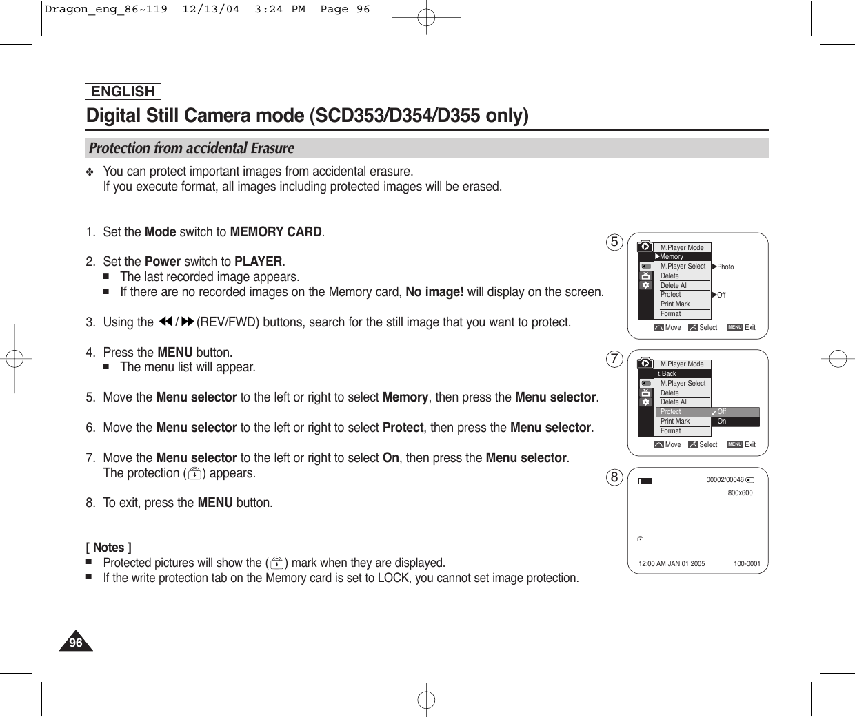 ENGLISH9696Digital Still Camera mode (SCD353/D354/D355 only) ✤You can protect important images from accidental erasure.If you execute format, all images including protected images will be erased.1. Set the Mode switch to MEMORY CARD.2. Set the Power switch to PLAYER.■The last recorded image appears.■If there are no recorded images on the Memory card, No image! will display on the screen.3. Using the  / (REV/FWD) buttons, search for the still image that you want to protect.4. Press the MENU button.■The menu list will appear.5. Move the Menu selector to the left or right to select Memory, then press the Menu selector.6. Move the Menu selector to the left or right to select Protect, then press the Menu selector.7. Move the Menu selector to the left or right to select On, then press the Menu selector.The protection () appears.8. To exit, press the MENU button.[ Notes ]■Protected pictures will show the ( ) mark when they are displayed.■If the write protection tab on the Memory card is set to LOCK, you cannot set image protection.Protection from accidental ErasureMove Select ExitMENUM.Player ModeBackM.Player SelectDeleteDelete AllProtectPrint MarkFormat√Photo√OffMove Select ExitMENUM.Player Mode√MemoryM.Player SelectDeleteDelete AllProtectPrint MarkFormatOffOn00002/00046800x60012:00 AM JAN.01,2005 100-0001578Dragon_eng_86~119  12/13/04  3:24 PM  Page 96