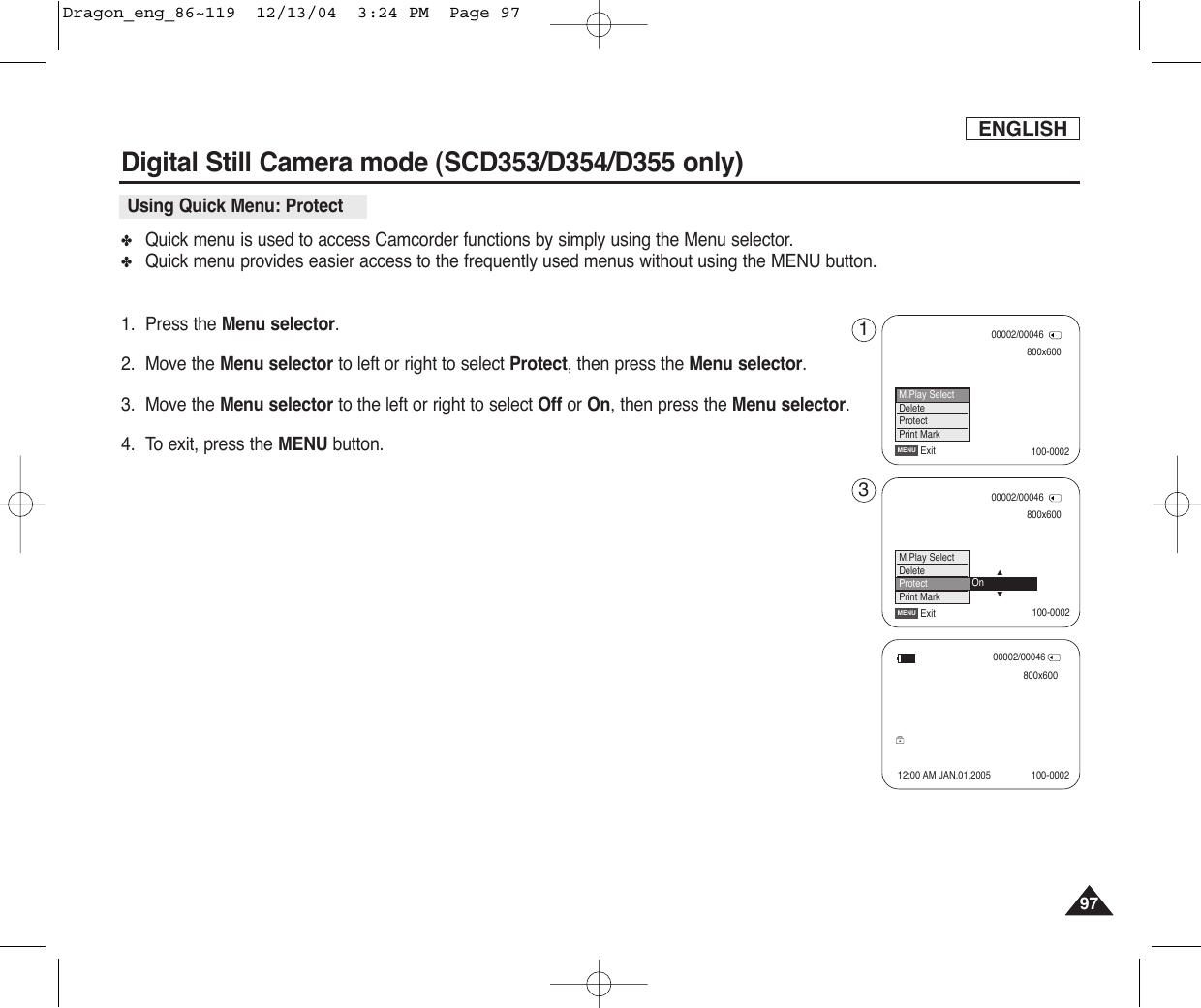ENGLISH9797Digital Still Camera mode (SCD353/D354/D355 only) ✤Quick menu is used to access Camcorder functions by simply using the Menu selector.✤Quick menu provides easier access to the frequently used menus without using the MENU button.1. Press the Menu selector.2. Move the Menu selector to left or right to select Protect, then press the Menu selector.3. Move the Menu selector to the left or right to select Off or On, then press the Menu selector.4. To exit, press the MENU button.Using Quick Menu: Protect800x60000002/00046ExitMENUM.Play SelectDeleteProtectPrint Mark800x60000002/00046ExitMENU…†M.Play SelectDeleteProtectPrint MarkOn00002/00046800x60012:00 AM JAN.01,2005 100-0002100-0002100-000213Dragon_eng_86~119  12/13/04  3:24 PM  Page 97