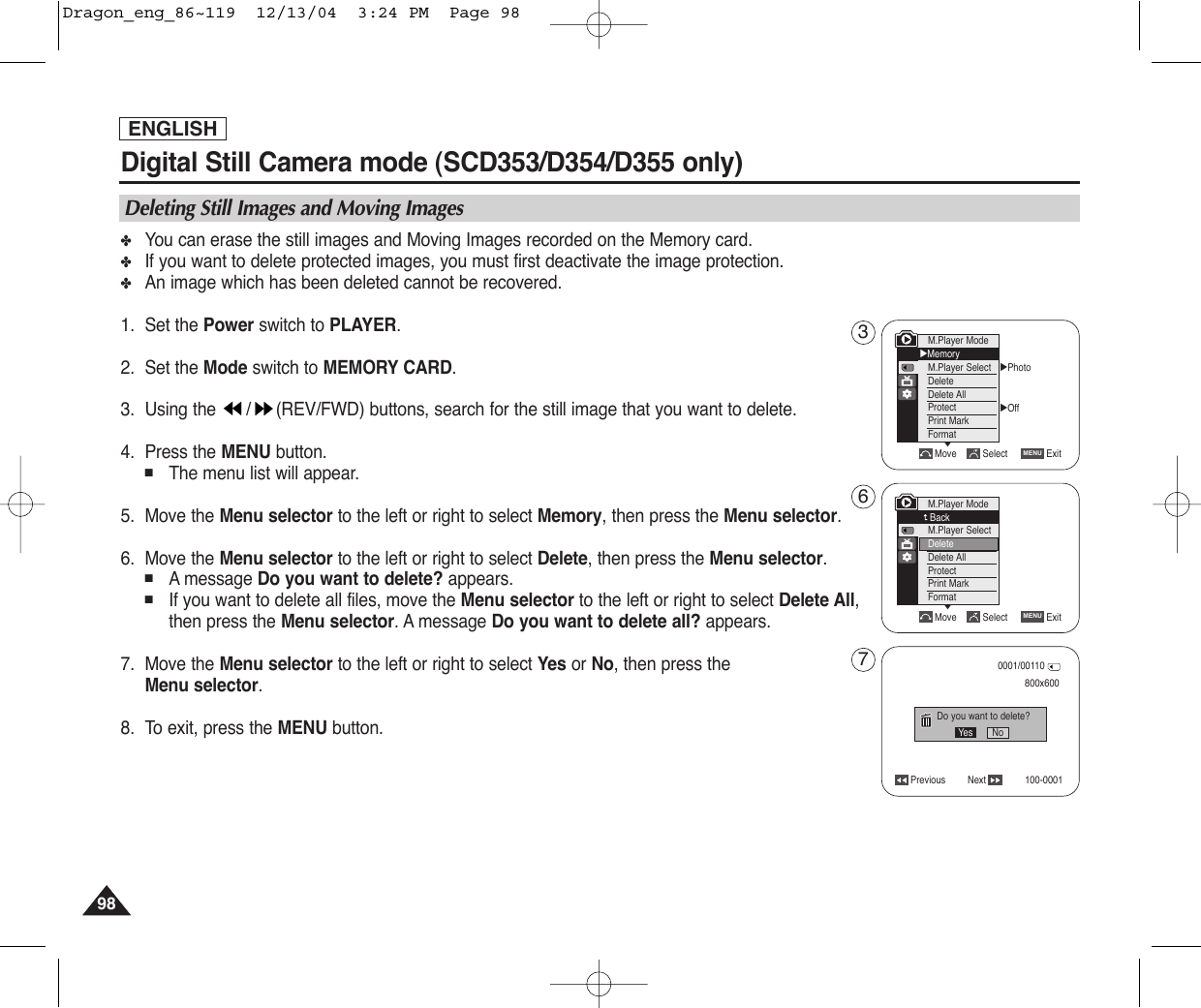 ENGLISH9898Digital Still Camera mode (SCD353/D354/D355 only)  ✤You can erase the still images and Moving Images recorded on the Memory card.✤If you want to delete protected images, you must first deactivate the image protection.✤An image which has been deleted cannot be recovered.1. Set the Power switch to PLAYER.2. Set the Mode switch to MEMORY CARD.3. Using the  / (REV/FWD) buttons, search for the still image that you want to delete.4. Press the MENU button.■The menu list will appear.5. Move the Menu selector to the left or right to select Memory, then press the Menu selector.6. Move the Menu selector to the left or right to select Delete, then press the Menu selector.■Amessage Do you want to delete? appears.■If you want to delete all files, move the Menu selector to the left or right to select Delete All,then press the Menu selector. A message Do you want to delete all? appears.7. Move the Menu selector to the left or right to select Yes or No, then press the Menu selector.8. To exit, press the MENU button.Deleting Still Images and Moving ImagesMove Select ExitMENUM.Player ModeBackM.Player SelectDeleteDelete AllProtectPrint MarkFormatPrevious Next800x600Do you want to delete?0001/00110100-0001Yes No√Photo√OffMove Select ExitMENUM.Player Mode√MemoryM.Player SelectDeleteDelete AllProtectPrint MarkFormat††367Dragon_eng_86~119  12/13/04  3:24 PM  Page 98