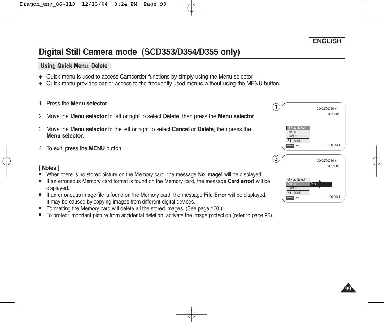 ENGLISH9999✤Quick menu is used to access Camcorder functions by simply using the Menu selector.✤Quick menu provides easier access to the frequently used menus without using the MENU button.1. Press the Menu selector.2. Move the Menu selector to left or right to select Delete, then press the Menu selector.3. Move the Menu selector to the left or right to select Cancel or Delete, then press the Menu selector.4. To exit, press the MENU button.[ Notes ]■When there is no stored picture on the Memory card, the message No image! will be displayed.■If an erroneous Memory card format is found on the Memory card, the message Card error! will bedisplayed.■If an erroneous image file is found on the Memory card, the message File Error will be displayed.It may be caused by copying images from different digital devices.■Formatting the Memory card will delete all the stored images. (See page 100.) ■To  protect important picture from accidental deletion, activate the image protection (refer to page 96).Digital Still Camera mode  (SCD353/D354/D355 only) Using Quick Menu: Delete800x60000002/00046ExitMENU100-0001100-0001M.Play SelectDeleteProtectPrint Mark800x60000002/00046ExitMENU…†M.Play SelectDeleteProtectPrint MarkDelete13Dragon_eng_86~119  12/13/04  3:24 PM  Page 99