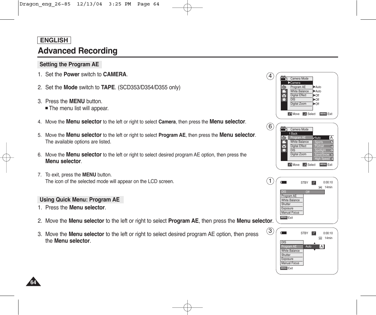 ENGLISH64641. Set the Power switch to CAMERA.2. Set the Mode switch to TAPE. (SCD353/D354/D355 only)3. Press the MENU button.■The menu list will appear.4. Move the Menu selector to the left or right to select Camera, then press the Menu selector.5. Move the Menu selector to the left or right to select Program AE, then press the Menu selector. The available options are listed.  6. Move the Menu selector to the left or right to select desired program AE option, then press the Menu selector.    7. To exit, press the MENU button.The icon of the selected mode will appear on the LCD screen.1. Press the Menu selector.2. Move the Menu selector to the left or right to select Program AE, then press the Menu selector.3. Move the Menu selector to the left or right to select desired program AE option, then pressthe Menu selector.    Advanced RecordingSetting the Program AE√Auto√Auto√Off√Off√OffMove Select ExitMENUCamera Mode√CameraProgram AEWhite BalanceDigital EffectDISDigital ZoomMove Select ExitMENUCamera ModeBackProgram AEWhite BalanceDigital EffectDISDigital ZoomAutoSportsPortraitSpotlightSand/SnowHigh SpeedAUsing Quick Menu: Program AE14min0:00:10SPSTBYExitMENUDISProgram AEWhite BalanceShutterExposureManual Focus…†Auto14min0:00:10SPSTBYExitMENUOffDISProgram AEWhite BalanceShutterExposureManual FocusA4613Dragon_eng_26~85  12/13/04  3:25 PM  Page 64