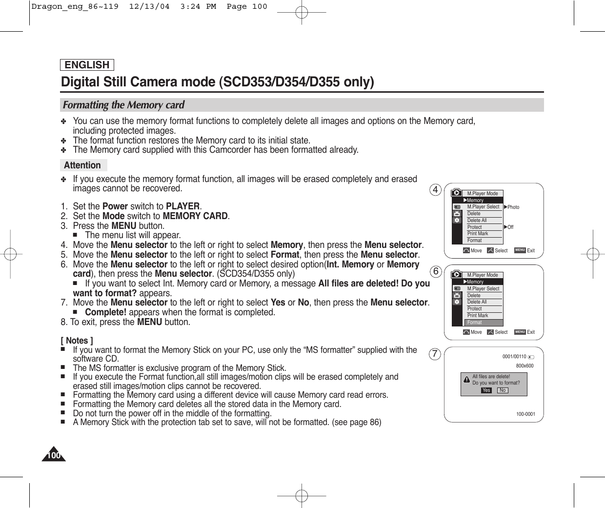 ENGLISH100100✤You can use the memory format functions to completely delete all images and options on the Memory card, including protected images.✤The format function restores the Memory card to its initial state.✤The Memory card supplied with this Camcorder has been formatted already.✤If you execute the memory format function, all images will be erased completely and erasedimages cannot be recovered.1. Set the Power switch to PLAYER.2. Set the Mode switch to MEMORY CARD.3. Press the MENU button.■The menu list will appear.4. Move the Menu selector to the left or right to select Memory, then press the Menu selector.5. Move the Menu selector to the left or right to select Format, then press the Menu selector.6. Move the Menu selector to the left or right to select desired option(Int. Memory or Memorycard), then press the Menu selector. (SCD354/D355 only)■If you want to select Int. Memory card or Memory, a message All files are deleted! Do you want to format? appears.7. Move the Menu selector to the left or right to select Yes or No, then press the Menu selector.■Complete! appears when the format is completed.8. To exit, press the MENU button.[ Notes ]■If you want to format the Memory Stick on your PC, use only the “MS formatter” supplied with thesoftware CD.■The MS formatter is exclusive program of the Memory Stick.■If you execute the Format function,all still images/motion clips will be erased completely anderased still images/motion clips cannot be recovered.■Formatting the Memory card using a different device will cause Memory card read errors.■Formatting the Memory card deletes all the stored data in the Memory card.■Do not turn the power off in the middle of the formatting.■AMemory Stick with the protection tab set to save, will not be formatted. (see page 86)Digital Still Camera mode (SCD353/D354/D355 only)  AttentionFormatting the Memory cardMove Select ExitMENU√Photo√OffMove Select ExitMENUM.Player Mode√MemoryM.Player SelectDeleteDelete AllProtectPrint MarkFormat800x600All files are delete!Do you want to format?0001/00110100-0001Yes No467M.Player Mode√MemoryM.Player SelectDeleteDelete AllProtectPrint MarkFormatDragon_eng_86~119  12/13/04  3:24 PM  Page 100