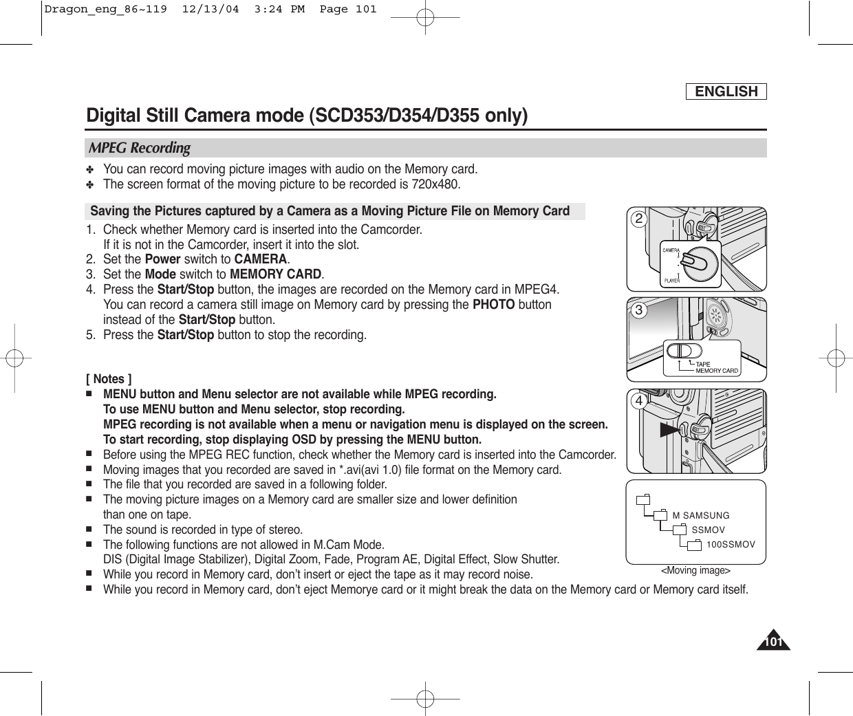 ENGLISH101101Digital Still Camera mode (SCD353/D354/D355 only)  ✤You can record moving picture images with audio on the Memory card. ✤The screen format of the moving picture to be recorded is 720x480.1. Check whether Memory card is inserted into the Camcorder. If it is not in the Camcorder, insert it into the slot.2. Set the Power switch to CAMERA.3. Set the Mode switch to MEMORY CARD.4. Press the Start/Stop button, the images are recorded on the Memory card in MPEG4.   You can record a camera still image on Memory card by pressing the PHOTO button instead of the Start/Stop button.5. Press the Start/Stop button to stop the recording.[ Notes ]■MENU button and Menu selector are not available while MPEG recording.To use MENU button and Menu selector, stop recording.MPEG recording is not available when a menu or navigation menu is displayed on the screen.To start recording, stop displaying OSD by pressing the MENU button.■Before using the MPEG REC function, check whether the Memory card is inserted into the Camcorder.■Moving images that you recorded are saved in *.avi(avi 1.0) file format on the Memory card.■The file that you recorded are saved in a following folder.■The moving picture images on a Memory card are smaller size and lower definition than one on tape.■The sound is recorded in type of stereo.■The following functions are not allowed in M.Cam Mode.DIS (Digital Image Stabilizer), Digital Zoom, Fade, Program AE, Digital Effect, Slow Shutter.■While you record in Memory card, don’t insert or eject the tape as it may record noise.■While you record in Memory card, don’t eject Memorye card or it might break the data on the Memory card or Memory card itself.Saving the Pictures captured by a Camera as a Moving Picture File on Memory CardMPEG RecordingM SAMSUNGSSMOV100SSMOV√&lt;Moving image&gt;243Dragon_eng_86~119  12/13/04  3:24 PM  Page 101