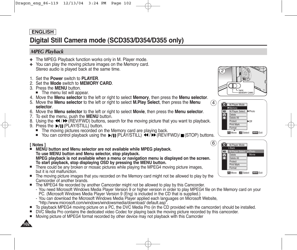 ENGLISH102102Digital Still Camera mode (SCD353/D354/D355 only) ✤The MPEG Playback function works only in M. Player mode.✤You can play the moving picture images on the Memory card.Stereo audio is played back at the same time.1. Set the Power switch to PLAYER.2. Set the Mode switch to MEMORY CARD.3.  Press the MENU button.■The menu list will appear.4. Move the Menu selector to the left or right to select Memory, then press the Menu selector.5. Move the Menu selector to the left or right to select M.Play Select, then press the Menuselector.6. Move the Menu selector to the left or right to select Movie, then press the Menu selector.7. To exit the menu, push the MENU button.8. Using the  / (REV/FWD) buttons, search for the moving picture that you want to playback.9. Press the  (PLAY/STILL) button.■The moving pictures recorded on the Memory card are playing back.■You can control playback using the  (PLAY/STILL)  / (REV/FWD)/ (STOP) buttons.[ Notes ]■MENU button and Menu selector are not available while MPEG playback.To use MENU button and Menu selector, stop playback.MPEG playback is not available when a menu or navigation menu is displayed on the screen.To start playback, stop displaying OSD by pressing the MENU button.■There could be any broken or mosaic pictures while playing the MPEG4 moving picture images,but it is not malfunction.■The moving picture images that you recorded on the Memory card might not be allowed to play by theCamcorder of another brands.■The MPEG4 file recorded by another Camcorder might not be allowed to play by this Camcorder.-You need Microsoft Windows Media Player Version 9 or higher version in order to play MPEG4 file on the Memory card on yourPC. (Microsoft Windows Media Player Version 9 (Eng) is included in the CD that is supplied.)-You can download the Microsoft Windows Media Player applied each languages on Microsoft Website,“http://www.microsoft.com/windows/windowsmedia/download/ default.asp”.■To  playback MPEG4 moving picture on a PC, the DVC Media Pro (in the CD provided with the camcorder) should be installed.■DVC Media Pro contains the dedicated video Codec for playing back the moving picture recorded by this camcorder.■Moving picture of MPEG4 format recorded by other device may not playback with this CamcrderMPEG PlaybackMove Select ExitMENUM.Player ModeBackM.Player SelectDeleteDelete AllProtectPrint MarkFormat√Photo√OffMove Select ExitMENUM.Player Mode√MemoryM.Player SelectDeleteDelete AllProtectPrint MarkFormat†PhotoMovie246Dragon_eng_86~119  12/13/04  3:24 PM  Page 102