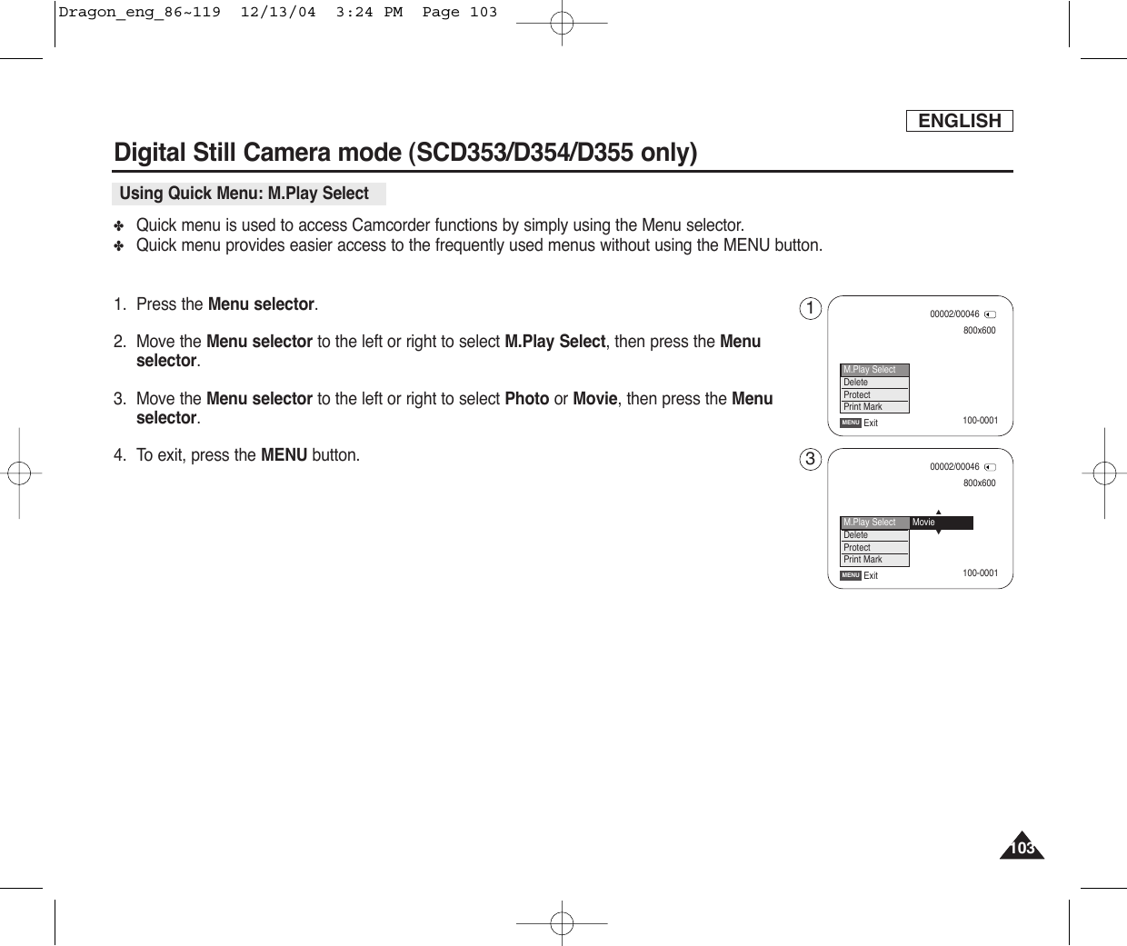 ENGLISH103103✤Quick menu is used to access Camcorder functions by simply using the Menu selector.✤Quick menu provides easier access to the frequently used menus without using the MENU button.1. Press the Menu selector.2. Move the Menu selector to the left or right to select M.Play Select, then press the Menuselector.3. Move the Menu selector to the left or right to select Photo or Movie, then press the Menuselector.4. To exit, press the MENU button.Digital Still Camera mode (SCD353/D354/D355 only)  Using Quick Menu: M.Play Select800x60000002/00046ExitMENU100-0001100-0001M.Play SelectDeleteProtectPrint Mark800x60000002/00046ExitMENU…†M.Play SelectDeleteProtectPrint MarkMovie13Dragon_eng_86~119  12/13/04  3:24 PM  Page 103
