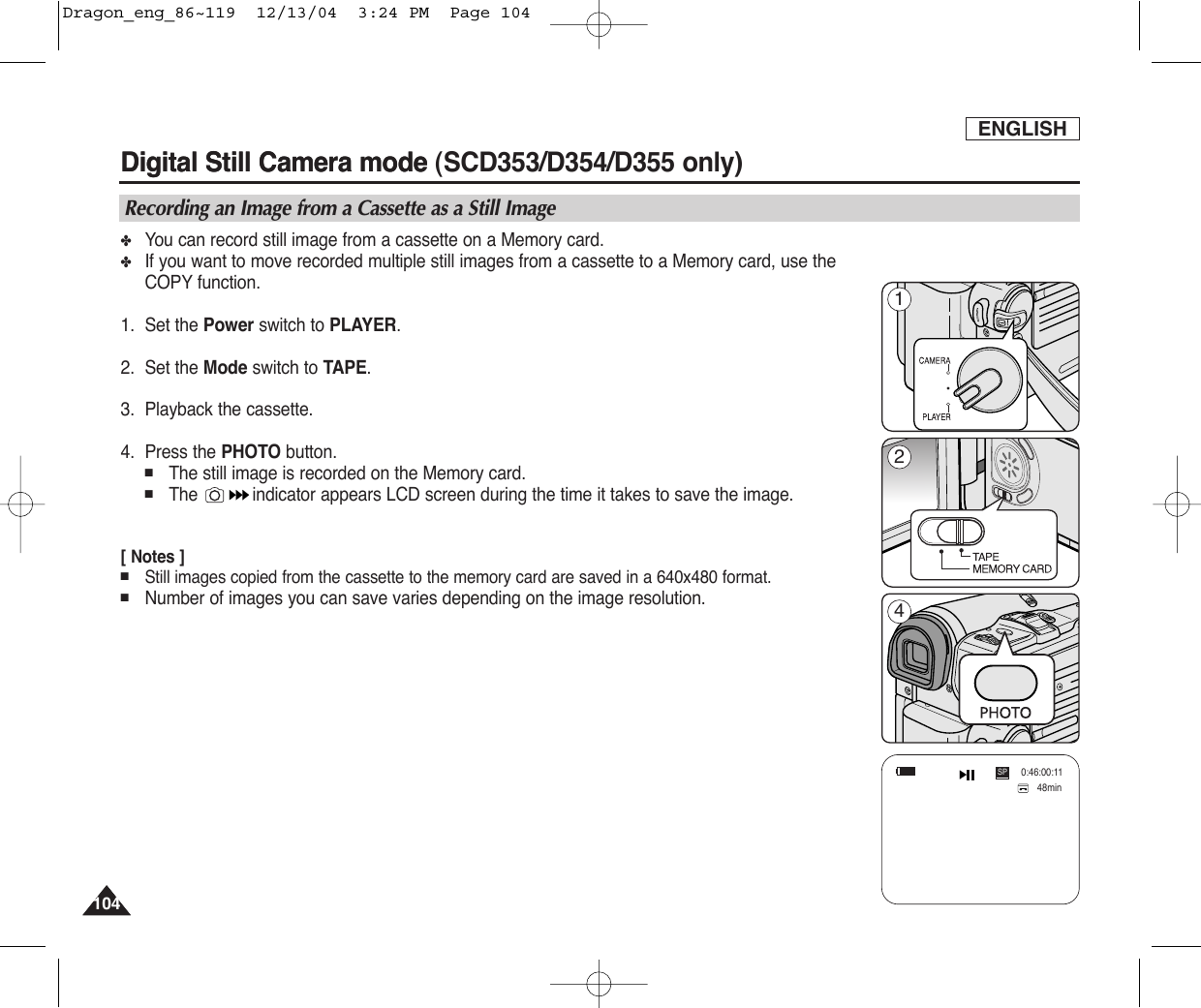 ENGLISHDigital Still Camera mode (SCD353/D354/D355 only)  104104Digital Still Camera mode Recording an Image from a Cassette as a Still Image✤You can record still image from a cassette on a Memory card.✤If you want to move recorded multiple still images from a cassette to a Memory card, use theCOPY function.1. Set the Power switch to PLAYER.2. Set the Mode switch to TAPE.3. Playback the cassette.4. Press the PHOTO button.■The still image is recorded on the Memory card.■The  indicator appears LCD screen during the time it takes to save the image.[ Notes ]■Still images copied from the cassette to the memory card are saved in a 640x480 format.■Number of images you can save varies depending on the image resolution.48min0:46:00:11SP214Dragon_eng_86~119  12/13/04  3:24 PM  Page 104