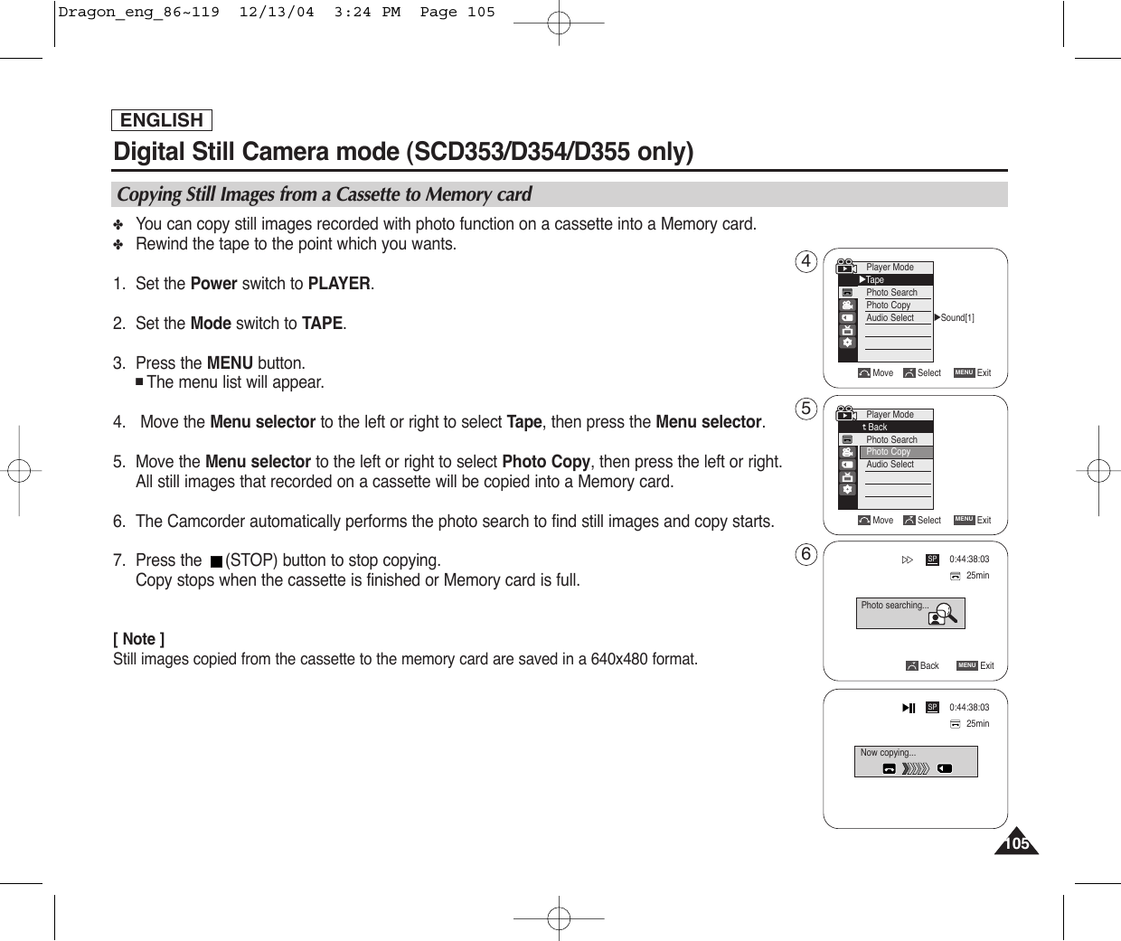 105105ENGLISHDigital Still Camera mode (SCD353/D354/D355 only)  ✤You can copy still images recorded with photo function on a cassette into a Memory card.✤Rewind the tape to the point which you wants.1. Set the Power switch to PLAYER.2. Set the Mode switch to TAPE.3. Press the MENU button.■The menu list will appear.4.   Move the Menu selector to the left or right to select Tape, then press the Menu selector.5. Move the Menu selector to the left or right to select Photo Copy, then press the left or right.All still images that recorded on a cassette will be copied into a Memory card.6. The Camcorder automatically performs the photo search to find still images and copy starts.7. Press the  (STOP) button to stop copying.Copy stops when the cassette is finished or Memory card is full.[ Note ]Still images copied from the cassette to the memory card are saved in a 640x480 format.Copying Still Images from a Cassette to Memory cardMove Select ExitMENUPlayer ModeBackPhoto SearchPhoto CopyAudio SelectBack ExitMENUSP25minPhoto searching...0:44:38:03SP25min0:44:38:03√Sound[1]Move Select ExitMENUPlayer Mode√TapePhoto SearchPhoto CopyAudio SelectNow copying...456Dragon_eng_86~119  12/13/04  3:24 PM  Page 105
