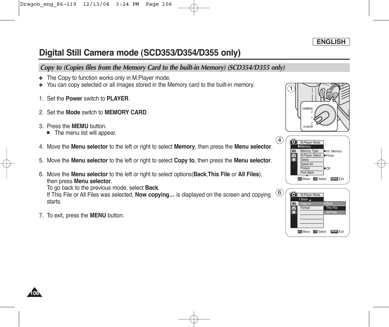 ENGLISH106106✤The Copy to function works only in M.Player mode.✤You can copy selected or all images stored in the Memory card to the built-in memory.1. Set the Power switch to PLAYER.2. Set the Mode switch to MEMORY CARD.3. Press the MEMU button.■The menu list will appear.4. Move the Menu selector to the left or right to select Memory, then press the Menu selector.5. Move the Menu selector to the left or right to select Copy to, then press the Menu selector.    6. Move the Menu selector to the left or right to select options(Back,This File or All Files),then press Menu selector.To  go back to the previous mode, select Back. If This File or All Files was selected, Now copying… is displayed on the screen and copyingstarts.7. To exit, press the MENU button.Digital Still Camera mode (SCD353/D354/D355 only)  Copy to (Copies files from the Memory Card to the built-in Memory) (SCD354/D355 only)√Int. Memory√Photo√OffMove Select ExitMENUM.Player Mode√MemoryMemory TypeM.Player SelectDeleteDelete AllProtectPrint Mark†Move Select ExitMENUM.Player ModeBackCopy toFormat†BackThis FileAll Files146Dragon_eng_86~119  12/13/04  3:24 PM  Page 106
