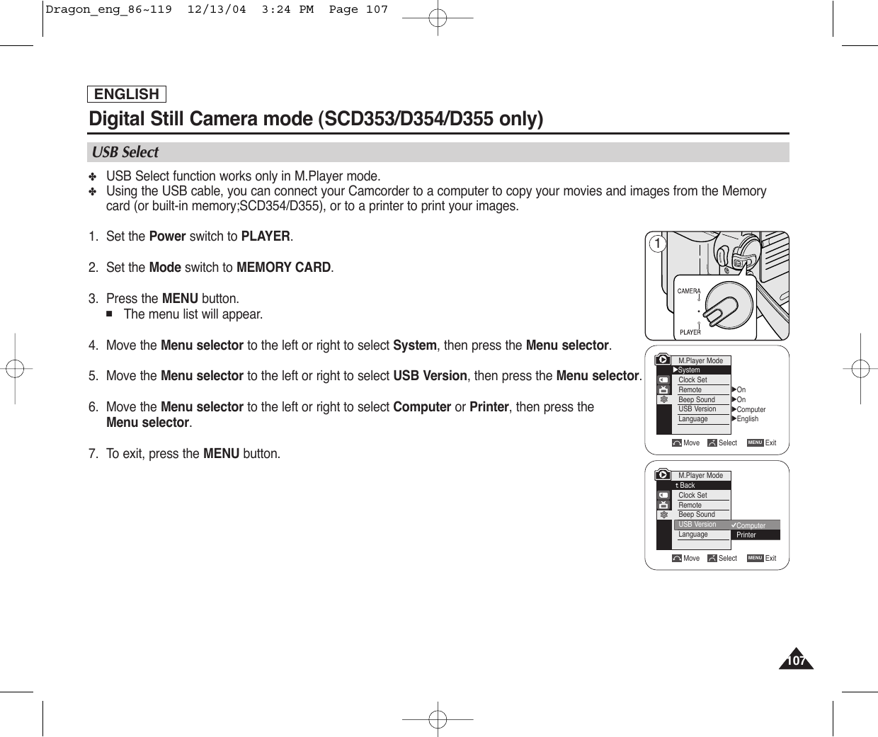 107107ENGLISHDigital Still Camera mode (SCD353/D354/D355 only)  ✤USB Select function works only in M.Player mode. ✤Using the USB cable, you can connect your Camcorder to a computer to copy your movies and images from the Memorycard (or built-in memory;SCD354/D355), or to a printer to print your images.1. Set the Power switch to PLAYER.2. Set the Mode switch to MEMORY CARD.3. Press the MENU button.■The menu list will appear.4. Move the Menu selector to the left or right to select System, then press the Menu selector.5. Move the Menu selector to the left or right to select USB Version, then press the Menu selector.    6. Move the Menu selector to the left or right to select Computer or Printer, then press theMenu selector.7. To exit, press the MENU button.USB SelectMove Select ExitMENUM.Player ModeBackClock SetRemoteBeep SoundUSB VersionLanguageM.Player Mode√SystemClock SetRemoteBeep SoundUSB VersionLanguage√On√On√Computer√EnglishMove Select ExitMENUComputerPrinter1Dragon_eng_86~119  12/13/04  3:24 PM  Page 107