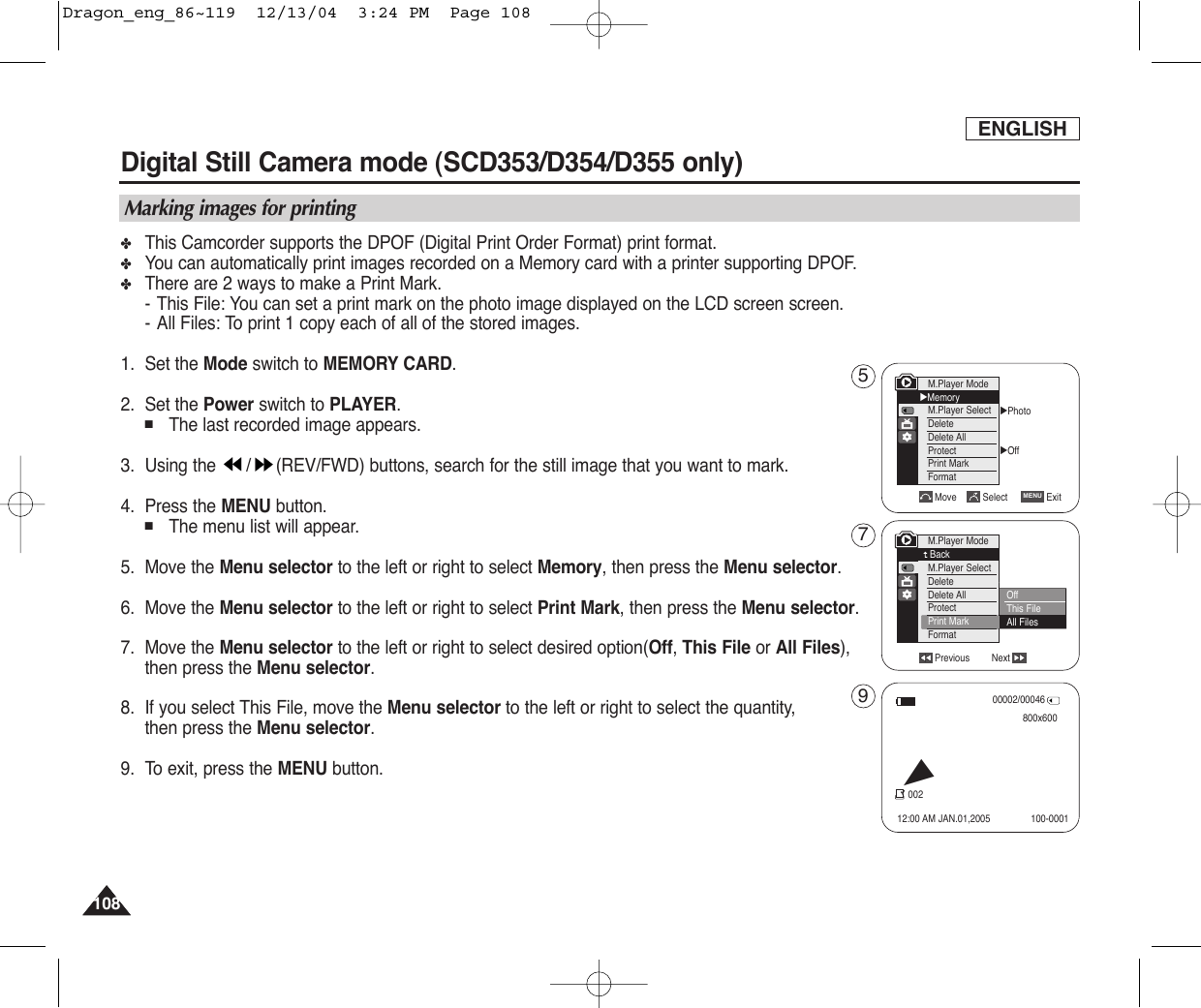 ENGLISH108108✤This Camcorder supports the DPOF (Digital Print Order Format) print format.✤You can automatically print images recorded on a Memory card with a printer supporting DPOF.✤There are 2 ways to make a Print Mark.-This File: You can set a print mark on the photo image displayed on the LCD screen screen.-All Files: To print 1 copy each of all of the stored images. 1. Set the Mode switch to MEMORY CARD.2. Set the Power switch to PLAYER.■The last recorded image appears.3. Using the  / (REV/FWD) buttons, search for the still image that you want to mark.4. Press the MENU button.■The menu list will appear.5. Move the Menu selector to the left or right to select Memory, then press the Menu selector.6. Move the Menu selector to the left or right to select Print Mark, then press the Menu selector.7. Move the Menu selector to the left or right to select desired option(Off, This File or All Files),then press the Menu selector.8. If you select This File, move the Menu selector to the left or right to select the quantity,then press the Menu selector.9. To exit, press the MENU button.Digital Still Camera mode (SCD353/D354/D355 only)  Marking images for printingPrevious NextM.Player ModeBackM.Player SelectDeleteDelete AllProtectPrint MarkFormat√Photo√OffMove Select ExitMENUM.Player Mode√MemoryM.Player SelectDeleteDelete AllProtectPrint MarkFormatOffThis FileAll Files00002/00046800x60012:00 AM JAN.01,2005002100-0001√579Dragon_eng_86~119  12/13/04  3:24 PM  Page 108